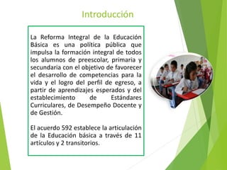 Introducción
La Reforma Integral de la Educación
Básica es una política pública que
impulsa la formación integral de todos
los alumnos de preescolar, primaria y
secundaria con el objetivo de favorecer
el desarrollo de competencias para la
vida y el logro del perfil de egreso, a
partir de aprendizajes esperados y del
establecimiento de Estándares
Curriculares, de Desempeño Docente y
de Gestión.
El acuerdo 592 establece la articulación
de la Educación básica a través de 11
artículos y 2 transitorios.
 
