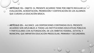 • ARTÍCULO 1O.- OBJETO: EL PRESENTE ACUERDO TIENE POR OBJETO REGULAR LA
EVALUACIÓN, ACREDITACIÓN, PROMOCIÓN Y CERTIFICACIÓN DE LOS ALUMNOS
QUE CURSAN LA EDUCACIÓN BÁSICA.
• ARTÍCULO 2O.- ALCANCE: LAS DISPOSICIONES CONTENIDAS EN EL PRESENTE
ACUERDO SON APLICABLES A TODAS LAS INSTITUCIONES EDUCATIVAS PÚBLICAS
Y PARTICULARES CON AUTORIZACIÓN, DE LOS ÁMBITOS FEDERAL, ESTATAL Y
MUNICIPAL QUE IMPARTEN EDUCACIÓN PREESCOLAR, PRIMARIA Y SECUNDARIA;
 