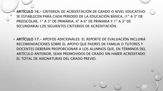 • ARTÍCULO 16.- CRITERIOS DE ACREDITACIÓN DE GRADO O NIVEL EDUCATIVO:
SE ESTABLECEN PARA CADA PERIODO DE LA EDUCACIÓN BÁSICA, (1º A 3º DE
PREESCOLAR, 1º A 3º DE PRIMARIA, 4º A 6º DE PRIMARIA Y 1º A 3º DE
SECUNDARIA) LOS SIGUIENTES CRITERIOS DE ACREDITACIÓN.
• ARTÍCULO 17.- APOYOS ADICIONALES: EL REPORTE DE EVALUACIÓN INCLUIRÁ
RECOMENDACIONES SOBRE EL APOYO QUE PADRES DE FAMILIA O TUTORES Y
DOCENTES DEBERÁN PROPORCIONAR A LOS ALUMNOS QUE, EN TÉRMINOS DEL
ARTÍCULO ANTERIOR, SEAN PROMOVIDOS DE GRADO SIN HABER ACREDITADO
EL TOTAL DE ASIGNATURAS DEL GRADO PREVIO.
 