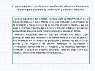El acuerdo nacional para la modernización de la educación básica como
referente para el cambio de la educación y el sistema educativo
Con la expedición del Acuerdo Nacional para la Modernización de la
Educación Básica en 1992, México inició una profunda transformación de
la educación y reorganización de su sistema educativo nacional, que dio
paso a reformas encaminadas a mejorar e innovar prácticas y propuestas
pedagógicas, así como a una mejor gestión de la Educación Básica.
Reformas necesarias para un país que iniciaba una etapa, cuyos
principales retos eran incrementar la permanencia en el nivel de primaria
y la cobertura en los niveles de preescolar y secundaria; actualizar los
planes y los programas de estudio; fortalecer la capacitación y
actualización permanente de las maestras y los maestros; reconocer y
estimular la calidad del docente, entendida como su preparación para
enseñar; fortalecer la infraestructura educativa…
 