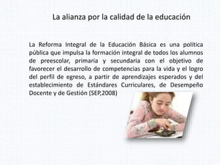 La alianza por la calidad de la educación
La Reforma Integral de la Educación Básica es una política
pública que impulsa la formación integral de todos los alumnos
de preescolar, primaria y secundaria con el objetivo de
favorecer el desarrollo de competencias para la vida y el logro
del perfil de egreso, a partir de aprendizajes esperados y del
establecimiento de Estándares Curriculares, de Desempeño
Docente y de Gestión (SEP,2008)
 