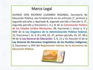 ALONSO JOSE RICARDO LUJAMBIO IRAZABAL, Secretario de
Educación Pública, con fundamento en los artículos 2°, primero y
segundo párrafos y Apartado B, segundo párrafo y fracción II, 3°,
segundo párrafo y fracciones I, II y III de la Constitución Política
de los Estados Unidos Mexicanos; 38, fracciones I, inciso a, V y
XXXI de la Ley Orgánica de la Administración Pública Federal;
12, fracciones I, III, V, IX y XIV, 32, 37, primer párrafo, 41, 47, 48 y
49 de la Ley General de Educación; 3, 4, 11 y 13, fracción VI de la
Ley General de Derechos Lingüísticos de los Pueblos Indígenas;
5, fracciones I y XVII del Reglamento Interior de la Secretaría de
Educación Pública.
Marco Legal
 