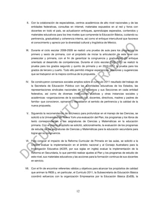 II. Con la colaboración de especialistas, centros académicos de alto nivel nacionales y de las
     entidades federativas, consultas en internet, materiales expuestos en al red y foros con
     docentes en todo el país, se actualizaron enfoques, aprendizajes esperados, contenidos y
     materiales educativos para los tres niveles que comprende la Educación Básica, cuidando su
     pertinencia, gradualidad y coherencia interna, así como el enfoque intercultural que favorece
     el conocimiento y aprecio por la diversidad cultural y lingüística de México.


III. Durante el ciclo escolar 2008-2009 se realizó una prueba de aula para los programas de
     primero y sexto de primaria, con el propósito de iniciar la articulación de este nivel con
     preescolar y primaria, con el fin de garantizar la congruencia y gradualidad del enfoque
     orientado al desarrollo de competencias. Durante el ciclo escolar 2009-2010 se realizó la
     prueba para los grados segundo y quinto de primaria y en 2010-2011 la prueba para los
     grados de tercero y cuarto. Todo ello permitió integrar experiencias, opiniones y sugerencias
     que se tradujeron en la mejora continua de la propuesta.


IV. Se construyeron consensos sociales amplios sobre el currículo 2011 resultado del trabajo de
     la Secretaría de Educación Pública con las autoridades educativas de los Estados, las
     representaciones sindicales nacionales de los maestros y sus Secciones en cada entidad
     federativa, así como de diversas instituciones públicas y otras instancias sociales y
     académicas –organizaciones de la sociedad civil, docentes, directivos, madres y padres de
     familia– que conocieron, opinaron y respaldaron el sentido de pertinencia y la calidad de la
     nueva propuesta.


 V. Siguiendo la recomendación de la Unesco para profundizar en el manejo de las Ciencias, se
     solicitó a la Universidad de Nueva York una evaluación del Plan, los programas y los libros de
     texto correspondientes a las asignaturas de Ciencias y Matemáticas en la educación
     primaria. Con el mismo propósito se solicitó, adicionalmente, la evaluación de los programas
     de estudio de las asignaturas de Ciencias y Matemáticas para la educación secundaria para
     lograr así su congruencia.


VI. Para conocer el impacto de la Reforma Curricular de Primaria en las aulas, se solicitó a la
     Unesco evaluar la implementación en el ámbito nacional y al Consejo Australiano para la
     Investigación Educativa (ACER, por sus siglas en inglés) evaluar la implementación de la
     Reforma en Secundaria, lo que permitió realizar ajustes al Plan y los programas de estudio de
     este nivel, sus materiales educativos y las acciones para la formación continua de sus docentes
     en servicio.


VII. Con el fin de encontrar referentes válidos y objetivos para alcanzar los propósitos de calidad
     que animan la RIEB y, en particular, el Currículo 2011, la Subsecretaría de Educación Básica
     coordinó esfuerzos con la organización Empresarios por la Educación Básica (ExEB), la




                                             12
 