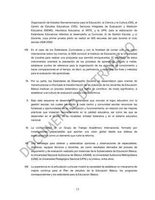 Organización de Estados Iberoamericanos para la Educación, la Ciencia y la Cultura (OEI), el
     Centro de Estudios Educativos (CEE), Servicios Integrales de Evaluación y Medición
     Educativa (SIEME), Heurística Educativa, el SNTE, y la UPN, para la elaboración de
     Estándares Educativos referidos al desempeño: a) Curricular, b) de Gestión Escolar, y c)
     Docente, cuya primer prueba piloto se realizó en 600 escuelas del país durante el ciclo
     escolar 2008-2009.


VIII. En el caso de los Estándares Curriculares y con la finalidad de contar con una visión
     internacional sobre los mismos, la SEB convocó al Instituto de Educación de la Universidad
     de Londres para realizar una propuesta que permitió enriquecerlos. El desarrollo de estos
     instrumentos orientará la planeación de los procesos de aprendizaje dirigido a metas,
     establecer puntos de referencia para la organización de los procesos de conocimiento y
     hacer comparaciones en el tiempo, es decir, su pertinencia, y replantear los fines y métodos
     para la evaluación del aprendizaje.


 IX. Por su parte, los Estándares de Desempeño Docente se desarrollaron para orientar de
     manera precisa e informada la transformación de las prácticas de los docentes de Educación
     Básica implican un proceso sistemático que habrá de contribuir, de modo significativo, a
     establecer una cultura de evaluación para la mejora continua.


 X. Bajo este esquema se desarrollaron estándares que vinculan el logro educativo con la
     gestión escolar, los cuales permitirán a cada centro y comunidad escolar reconocer las
     fortalezas y oportunidades de su organización y funcionamiento, en relación con las mejores
     prácticas que impactan favorablemente en la calidad educativa, así como las que se
     desarrollan en el ámbito de su localidad, entidad federativa y en el sistema educativo
     nacional.


 XI. La conformación de un Grupo de Trabajo Académico Internacional, formado por
     investigadores, especialistas que aportan una visón global desde sus esferas de
     especialización como un elemento que nutre la reforma.


XII. Una estrategia para obtener y sistematizar opiniones y observaciones de especialistas,
     directivos, equipos técnicos y docentes, así como resultados derivados del proceso de
     seguimiento y de evaluación realizado por instancias de la Subsecretaría de Educación Básica,
     la Universidad Nacional Autónoma de México (UNAM), la Universidad Autónoma Metropolitana
     (UAM), la Universidad Pedagógica Nacional (UPN) y la Unesco, entre otros.


XIII. La experiencia en la articulación curricular mostró la necesidad de establecer un mecanismo de
     mejora continua para el Plan de estudios de la Educación Básica, los programas
     correspondientes y los estándares para la Educación Básica.




                                             13
 