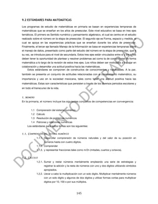  

9.2 ESTÁNDARES PARA MATEMÁTICAS

Los programas de estudio de matemáticas en primaria se basan en experiencias tempranas de
matemáticas que se enseñan en los años de preescolar. Este nivel educativo se basa en tres ejes
temáticos. El primero es Sentido numérico y pensamiento algebraico, el cual se centra en el estudio
realizado sobre el número en la etapa de preescolar. El segundo eje es Forma, espacio y medida, el
cual se apoya en las experiencias prácticas que se enseñan durante los años de preescolar.
Finalmente, el tercer eje llamado Manejo de la Información se basa en experiencias tempranas sobre
el manejo de datos, presentado como parte del estudio del número en la etapa de preescolar, que a
su vez, se introduce para el nivel de secundaria. Estos tres ejes están vinculados entre sí y los niños
deben tener la oportunidad de plantear y resolver problemas así como la de comunicarse de forma
matemática a lo largo de la revisión de estos tres ejes. Los niños deben ser motivados a trabajar en
colaboración y desarrollar una actitud positiva hacia las matemáticas.
     Estos estándares se componen de constructos de conocimientos y habilidades. A la par,
también se presenta un conjunto de actitudes relacionadas con el conocimiento matemático, su
importancia y uso en la sociedad mexicana, tales como tener una actitud positiva hacia las
matemáticas. Estas son características que persisten a través de los diversos periodos escolares y
en todo el transcurso de la vida.


1. N ÚMERO
En la primaria, el número incluye los siguientes conjuntos de competencias en convergencia:


          1.1 Comprensión del sistema numérico
          1.2 Cálculo
          1.3 Resolución de problemas numéricos
          1.4 Patrones y relaciones numéricas
       Los estándares para estos temas son los siguientes:


1.1. C OMPRENSIÓN DEL SISTEMA NUMÉRICO
              1.1.1. Desarrollar comprensión de números naturales y del valor de su posición en
                    números hasta con cuatro dígitos.
              1.1.2. Comprender
              1.1.3. y representar fracciones tales como m/2n (mitades, cuartos y octavos).


1.2. C ÁLCULO
              1.2.1. Sumar y restar números mentalmente empleando una serie de estrategias y
                    registrar la adición y la resta de números con uno y dos dígitos utilizando símbolos
                    apropiados.
              1.2.2. Llevar a cabo la multiplicación con un solo dígito. Multiplicar mentalmente números
                    con un solo dígito y algunos de dos dígitos y utilizar formas cortas para multiplicar
                    dígitos por 10, 100 o por sus múltiplos.



	
                                                145	
  
 