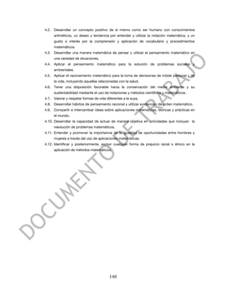  


       4.2. Desarrollar un concepto positivo de sí mismo como ser humano con conocimientos
            aritméticos, un deseo y tendencia por entender y utilizar la notación matemática, y un
            gusto o interés por la comprensión y aplicación de vocabulario y procedimientos
            matemáticos.
       4.3. Desarrollar una manera matemática de pensar y utilizar el pensamiento matemático en
            una variedad de situaciones.
       4.4. Aplicar el pensamiento matemático para la solución de problemas sociales y
            ambientales.
       4.5. Aplicar el razonamiento matemático para la toma de decisiones de índole personal y de
            la vida, incluyendo aquellas relacionadas con la salud.
       4.6. Tener una disposición favorable hacia la conservación del medio ambiente y su
            sustentabilidad mediante el uso de notaciones y métodos científicos y matemáticos.
       4.7. Valorar y respetar formas de vida diferentes a la suya.
       4.8. Desarrollar hábitos de pensamiento racional y utilizar evidencias de orden matemático.
       4.9. Compartir e intercambiar ideas sobre aplicaciones matemáticas, teóricas y prácticas en
            el mundo.
       4.10. Desarrollar la capacidad de actuar de manera objetiva en actividades que incluyan la
            resolución de problemas matemáticos.
       4.11. Entender y promover la importancia de la igualdad de oportunidades entre hombres y
            mujeres a través del uso de aplicaciones matemáticas.
       4.12. Identificar y posteriormente, excluir cualquier forma de prejuicio racial o étnico en la
            aplicación de métodos matemáticos.




	
                                              148	
  
 