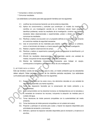  

        • Comprobar o refutar una hipótesis;
        • Comunicar resultados.

       Los estándares curriculares para esta agrupación temática son los siguientes:


          4.1. Justificar las conclusiones haciendo uso de la evidencia disponible.
          4.2. Aplicar los conocimientos y actitudes que constituyen un modelo de investigación
                científica en una investigación sencilla de un fenómeno natural: hacer preguntas
                identificar problemas, revisar los resultados de la investigación, construir una hipótesis,
                recolectar datos observacionales o experimentales, probar o refutar una hipótesis y
                comunicar los resultados.
          4.3. Planificar y realizar una excursión con un propósito definido en el entorno local, tomando
                en cuenta las medidas de seguridad necesarias.
          4.4. Usar el conocimiento de los materiales para diseñar, construir y evaluar un artefacto,
                como un termómetro de trabajo o un barco pequeño para usar en una investigación.
          4.5. Realizar y registrar observaciones de campo.
          4.6. Planificar y realizar un experimento a pequeña escala que requieran la identificación y el
                control de variables.
          4.7. Difundir los resultados observacionales y experimentales usando una variedad de
                medios, incluyendo formas esquemáticas, gráficas y simbólicas.
          4.8. Mostrar        las   habilidades   interpersonales   necesarias   para   trabajar   en   equipo,
                contribuyendo a la logística y a la gestión eficaz de una investigación.


5. A CTITUDES HACIA LA CIENCIA
Este eje temático consta de las actitudes para la vida y el medio ambiente que los estudiantes
deben adquirir. Estas persisten a través de los distintos periodos escolares. Los estándares
curriculares para esta agrupación temática son los siguientes:


          5.1. Expresar curiosidad por los seres vivos y los elementos naturales en una variedad de
                contextos y desarrollar una mente inquisitiva.
          5.2. Tener una disposición favorable por la conservación del medio ambiente y su
                sustentabilidad.
          5.3. Estar comprometido con los derechos humanos, la interdependencia con la naturaleza y
                la necesidad de conservar los recursos, incluyendo la adopción de medidas para el
                cuidado del agua.
          5.4. Tomar decisiones de índole personal compatibles con la sustentabilidad del medio
                ambiente.
          5.5. Tomar decisiones de índole personal compatibles con el cuidado de la salud.
          5.6. Proponer y participar en acciones para cuidar y mejorar los espacios disponibles para
                actividades de recreación y convivencia.
          5.7. Disfrutar y apreciar los espacios naturales disponibles para la recreación y el ejercicio al
                aire libre.



	
                                                     165	
  
 