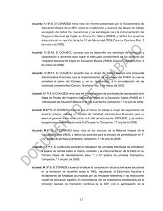 Acuerdo R.16ª.9. El CONAEDU toma nota del informe presentado por la Subsecretaría de
       Educación Básica de la SEP, sobre la constitución y avances del Grupo de trabajo
       encargado de definir los mecanismos y las estrategias para la instrumentación del
       Programa Nacional de Inglés en Educación Básica (PNIEB) y ratifica los acuerdos
       adoptados en su reunión de fecha 16 de febrero del 2009 (Cancún, Quintana Roo, 6
       de marzo de 2009).


Acuerdo R.16ª.10. El CONAEDU acuerda que se desarrolle una estrategia de formación y
       capacitación a docentes para lograr el adecuado cumplimiento de los objetivos del
       Programa Nacional de Inglés en Educación Básica (PNIEB) (Cancún, Quintana Roo, 6
       de marzo de 2009).


Acuerdo R.16ª.11. El CONAEDU acuerda que el Grupo de trabajo elabore una propuesta
       administrativa-financiera para la implementación de las etapas del PNIEB, la cual se
       someterá al pleno del Consejo y, en su oportunidad, a la consideración de las
       instancias competentes (Cancún, Quintana Roo, 6 de marzo de 2009).


Acuerdo R.17ª.4. El CONAEDU toma nota del Informe general de actividades de la propuesta de la
       Etapa de Prueba del Programa Nacional de Inglés en la Educación Básica (PNIEB) en 1
       109 escuelas de Educación Básica en el país (Campeche, Campeche, 17 de julio de 2009).


Acuerdo R.17ª.5. El CONAEDU acuerda que el Grupo de trabajo a cargo del seguimiento del
       acuerdo anterior, elabore un modelo de viabilidad administrativa financiera para su
       eventual generalización en el primer ciclo del periodo escolar 2010-2011, y se realicen
       las gestiones necesarias para este fin (Campeche, Campeche, 17 de julio de 2009).


Acuerdo R.17ª.6. El CONAEDU toma nota de los avances de la Reforma Integral de la
       Educación Básica (RIEB), y ratifica los acuerdos para el proceso de generalización en 1°
       y 6° grados de primaria (Campeche, Campeche, 17 de julio de 2009).


Acuerdo R.17ª.7. El CONAEDU acuerda la realización de Jornadas Intensivas de orientación
       a padres de familia sobre el marco, contexto y la instrumentación de la RIEB en su
       Primera Etapa de Generalización para 1º y 6º grados de primaria (Campeche,
       Campeche, 17 de julio de 2009).


Acuerdo R.17ª.8. El CONAEDU acuerda fortalecer la colaboración de las autoridades educativas
       en la formación de docentes sobre la RIEB, impulsando el Diplomado Nacional e
       incorporando las fortalezas acumuladas por las entidades federativas y las instituciones
       locales de educación superior, en concordancia con los lineamientos establecidos por la
       Dirección General de Formación Continua de la SEP, con la participación de la




                                        17
 