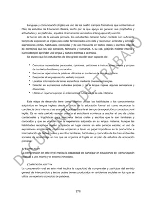  



       Lenguaje y comunicación (Inglés) es uno de los cuatro campos formativos que conforman el
Plan de estudios de Educación Básica, razón por la que apoya en general, sus propósitos y
actividades y, en particular, aquellos directamente vinculados al lenguaje oral y escrito.
       Al tercer año de la escuela primaria, los estudiantes deberán haber contado con suficiente
tiempo de exposición al inglés para estar familiarizados con éste y reconocer, entender y emplear
expresiones cortas, habituales, conocidas y de uso frecuente en textos orales y escritos propios
de contextos que les son cercanos, familiares y rutinarios. A su vez, deberán mostrar interés y
curiosidad por aprender una lengua y cultura distintas a la propia.
       Se espera que los estudiantes de este grado escolar sean capaces de:


        •   Comunicar necesidades personales, opiniones, peticiones e instrucciones breves y propias
            de contextos familiares y conocidos.
        •   Reconocer repertorios de palabras utilizados en contextos de la vida cotidiana.
        •   Responder al lenguaje escrito, verbal y corporal.
        •   Localizar información de temas específicos mediante diversas estrategias.
        •   Detectar en expresiones culturales propias y de la lengua inglesa algunas semejanzas y
            diferencias.
        •   Utilizar un repertorio propio en intercambios rutinarios de la vida cotidiana.


       Esta etapa de desarrollo tiene como objetivo utilizar las habilidades y los conocimientos
adquiridos en lengua inglesa desde el inicio de la educación formal así como reconocer la
conciencia de sí mismo y los avances logrados durante el tiempo de exposición y contacto con el
inglés. Es en este periodo escolar cuando el estudiante comienza a ampliar el uso de pistas
contextuales y lingüísticas para interpretar textos orales y escritos que le son familiares y
conocidos y que se vinculan con la experiencia adquirida en su lengua materna. Aunque las
habilidades receptivas siguen ocupando un lugar central en este periodo escolar, el uso de
expresiones ampliamente conocidas empiezan a tener un papel importante en la producción e
interpretación de textos orales y escritos familiares, habituales y conocidos de los tres ambientes
sociales de aprendizaje en los que se organiza el Inglés en el plan de estudios de educación
primaria.


1. C OMPRENSIÓN
La comprensión en este nivel implica la capacidad de participar en situaciones de comunicación
relativas a uno mismo y el entorno inmediato.


       C OMPRENSIÓN AUDITIVA
La comprensión oral en este nivel implica la capacidad de comprender y participar del sentido
general de intercambios y textos orales breves producidos en ambientes sociales en los que se
utiliza un repertorio conocido de palabras.




	
                                                   178	
  
 