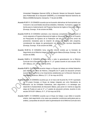 Universidad Pedagógica Nacional (UPN), la Dirección General de Educación Superior
       para Profesionales de la Educación (DGESPE) y la Universidad Nacional Autónoma de
       México (UNAM) (Campeche, Campeche, 17 de julio de 2009).


Acuerdo R.18ª.11. El CONAEDU acuerda que se buscarán alternativas de financiamiento que
       involucren a las autoridades educativas estatales y federales, municipios y padres de
       familia para la implementación del Programa Nacional de Inglés en Educación Básica
       (Durango, Durango, 16 de octubre de 2009).


Acuerdo R.18ª.12. El CONAEDU solicitará a las instancias competentes una ampliación al
       monto asignado al Programa Nacional de Inglés en Educación Básica, en el Proyecto
       de Presupuesto de Egresos de la Federación del año 2010, así como tomar las
       previsiones necesarias para la creación de plazas que implica este programa,
       considerando las etapas de generalización con base en los recursos disponibles
       (Durango, Durango, 16 de octubre de 2009).


Acuerdo R.18ª.13. El CONAEDU toma nota del informe rendido por la Comisión de
       Seguimiento de la Reforma Integral de la Educación Básica (Durango, Durango, 16 de
       octubre de 2009).


Acuerdo R.20ª.4. El CONAEDU acuerda llevar a cabo la generalización de la Reforma
       Curricular de la Educación Primaria en 2° y 5° grados durante el ciclo escolar 2010-
       2011 (México, D.F., 07 de mayo de 2010).


Acuerdo R.20ª.5. El CONAEDU acuerda integrar un Equipo de trabajo por entidad federativa
       para elaborar los libros de Historia y Geografía de 3er grado de educación primaria
       durante 2010, conforme a los lineamientos establecidos por la Dirección General de
       Materiales Educativos (México, D. F., 07 de mayo de 2010).


Acuerdo R.20ª.6. El CONAEDU acuerda que, en el marco del Acuerdo No. R.16ª.4 aprobado
       por el propio Consejo, el Grupo de trabajo integrado por ocho Secretarios de
       Educación de las Entidades Federativas, dará seguimiento a la estrategia que
       desarrolló la Subsecretaría de Educación Básica, para poner en marcha la segunda
       etapa de Prueba en aula en 3° y 4° grados de educación primaria, durante el ciclo
       escolar 2010-2011 (México, D. F., 07 de mayo de 2010).


Acuerdo R.20ª.7. El CONAEDU acuerda que el Grupo de trabajo a que refiere el acuerdo
       anterior, dará seguimiento a los casos que presenten condiciones particulares para su
       análisis, y propuestas de solución sobre la generalización de la Reforma Curricular de la




                                        18
 