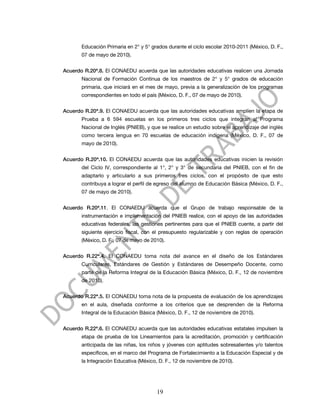 Educación Primaria en 2° y 5° grados durante el ciclo escolar 2010-2011 (México, D. F.,
       07 de mayo de 2010).


Acuerdo R.20ª.8. El CONAEDU acuerda que las autoridades educativas realicen una Jornada
       Nacional de Formación Continua de los maestros de 2° y 5° grados de educación
       primaria, que iniciará en el mes de mayo, previa a la generalización de los programas
       correspondientes en todo el país (México, D. F., 07 de mayo de 2010).


Acuerdo R.20ª.9. El CONAEDU acuerda que las autoridades educativas amplíen la etapa de
       Prueba a 6 594 escuelas en los primeros tres ciclos que integran al Programa
       Nacional de Inglés (PNIEB), y que se realice un estudio sobre el aprendizaje del inglés
       como tercera lengua en 70 escuelas de educación indígena (México, D. F., 07 de
       mayo de 2010).


Acuerdo R.20ª.10. El CONAEDU acuerda que las autoridades educativas inicien la revisión
       del Ciclo IV, correspondiente al 1°, 2° y 3° de secundaria del PNIEB, con el fin de
       adaptarlo y articularlo a sus primeros tres ciclos, con el propósito de que esto
       contribuya a lograr el perfil de egreso del alumno de Educación Básica (México, D. F.,
       07 de mayo de 2010).


Acuerdo R.20ª.11. El CONAEDU acuerda que el Grupo de trabajo responsable de la
       instrumentación e implementación del PNIEB realice, con el apoyo de las autoridades
       educativas federales, las gestiones pertinentes para que el PNIEB cuente, a partir del
       siguiente ejercicio fiscal, con el presupuesto regularizable y con reglas de operación
       (México, D. F., 07 de mayo de 2010).


Acuerdo R.22ª.4. El CONAEDU toma nota del avance en el diseño de los Estándares
       Curriculares, Estándares de Gestión y Estándares de Desempeño Docente, como
       parte de la Reforma Integral de la Educación Básica (México, D. F., 12 de noviembre
       de 2010).


Acuerdo R.22ª.5. El CONAEDU toma nota de la propuesta de evaluación de los aprendizajes
       en el aula, diseñada conforme a los criterios que se desprenden de la Reforma
       Integral de la Educación Básica (México, D. F., 12 de noviembre de 2010).


Acuerdo R.22ª.6. El CONAEDU acuerda que las autoridades educativas estatales impulsen la
       etapa de prueba de los Lineamientos para la acreditación, promoción y certificación
       anticipada de las niñas, los niños y jóvenes con aptitudes sobresalientes y/o talentos
       específicos, en el marco del Programa de Fortalecimiento a la Educación Especial y de
       la Integración Educativa (México, D. F., 12 de noviembre de 2010).




                                       19
 