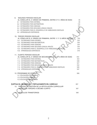 9.     SEGUNDO PERIODO ESCOLAR
           AL CONCLUIR EL 3 GRADO DE PRIMARIA, ENTRE 8 Y 9 AÑOS DE EDAD
                          ER
                                                                             95
          9.1 ESTÁNDARES PARA ESPAÑOL                                        95
          9.2 ESTÁNDARES PARA MATEMÁTICAS                                   145
          9.3 ESTÁNDARES PARA CIENCIAS                                      161
          9.4 ESTÁNDARES PARA SEGUNDA LENGUA: INGLÉS                        177
          9.5 ESTÁNDARES PARA EL DESARROLLO DE HABILIDADES DIGITALES        211
          9.6 APRENDIZAJES ESPERADOS                                        212

    10. TERCER PERIODO ESCOLAR
        AL CONCLUIR EL 6 GRADO DE PRIMARIA, ENTRE 11 Y 12 AÑOS DE EDAD
                          TO
                                                                           255
       10.1 ESTÁNDARES PARA ESPAÑOL                                        255
       10.2 ESTÁNDARES PARA MATEMÁTICAS                                    304
       10.3 ESTÁNDARES PARA CIENCIAS                                       323
       10.4 ESTÁNDARES PARA SEGUNDA LENGUA: INGLÉS                         344
       10.5 ESTÁNDARES PARA EL DESARROLLO DE HABILIDADES DIGITALES         378
       10.6 APRENDIZAJES ESPERADOS                                         379

    11. CUARTO PERIODO ESCOLAR
        AL CONCLUIR EL 3 GRADO DE SECUNDARIA, 14 A Y 15 AÑOS DE EDAD
                          ER
                                                                           454
       11.1 ESTÁNDARES PARA ESPAÑOL                                        454
       11.2 ESTÁNDARES PARA MATEMÁTICAS                                    508
       11.3 ESTÁNDARES PARA CIENCIAS                                       527
       11.4 ESTÁNDARES PARA SEGUNDA LENGUA: INGLÉS                         552
       11.5 ESTÁNDARES PARA EL DESARROLLO DE HABILIDADES DIGITALES         595
       11.6 APRENDIZAJES ESPERADOS                                         597

    12. PROGRAMAS DE ESTUDIO                                               666
        12.1 EDUCACIÓN PREESCOLAR
        12.2 EDUCACIÓN PRIMARIA
        12.3 EDUCACIÓN SECUNDARIA


CAPÍTULO III. DESARROLLO Y FORTALECIMIENTO DEL CURRÍCULO                  667
    13.    PROCESO DE GESTIÓN DE LA ARTICULACIÓN CURRICULAR
           ARTÍCULOS TERCERO A DÉCIMO CUARTO                              667

    14.    ARTÍCULOS TRANSITORIOS                                         668




                                            2
 