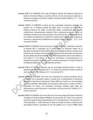 Acuerdo R.22ª.7. El CONAEDU toma nota del Balance General del Programa Nacional de
       Inglés en Educación Básica y acuerda continuar con las acciones que coadyuven a
       favorecer la enseñanza del idioma inglés en Educación Básica (México, D. F., 12 de
       noviembre de 2010).


Acuerdo R.22ª.8. El CONAEDU acuerda que las autoridades educativas estatales que
       cuentan con un Programa Estatal de Inglés inicien un proceso de migración al
       Programa Nacional de Inglés en Educación Básica, considerando para ello las
       implicaciones correspondientes, adoptar el Plan y programas de estudio, utilizar los
       materiales educativos tanto para docentes como para alumnos, respetar y reproducir
       los modelos de capacitación y certificación, además de la sujeción a los procesos de
       evaluación y seguimiento considerados en el propio Programa (México,       D. F., 12 de
       noviembre de 2010).


Acuerdo R.23ª.8. El CONAEDU toma nota de que el Grupo de trabajo, constituido en atención
       al Acuerdo 384 y coordinado por la Subsecretaría de Educación Básica de la
       Secretaría de Educación Pública (SEP), concluyó las etapas de diseño y prueba de los
       Programas de la asignatura de tecnología para la Educación Secundaria y acuerda que
       las autoridades educativas estatales envíen a la Subsecretaría de Educación Básica, a
       más tardar, el 15 de febrero de 2011, sus comentarios y recomendaciones a la
       propuesta de acuerdo secretarial, para su posterior publicación en el Diario Oficial de
       la Federación (México, D. F., 13 de diciembre de 2010).


Acuerdo R.24ª.4. El CONAEDU acuerda que las autoridades educativas lleven a cabo la
       generalización de los Programas de 3° y 4° grados de educación Primaria, durante el
       ciclo escolar 2011-2012 (México, D. F., 3 de junio de 2011).


Acuerdo R.24ª.5. El CONAEDU toma nota de la propuesta de acuerdo secretarial para la
       articulación de la educación básica y acuerda que la Subsecretaría de Educación
       Básica de la Secretaría de Educación Pública (SEP) se coordine con las autoridades
       educativas estatales responsables de la educación básica para su revisión, análisis y
       propuestas de mejora. Las autoridades educativas estatales harán llegar sus
       observaciones a dicho documento, a más tardar, el 25 de junio de 2011 (México, D. F.,
       3 de junio de 2011).


Acuerdo R.24ª.6. El CONAEDU toma nota del inicio de la tercera etapa del Programa Nacional
       de Inglés en Educación Básica (PNIEB) en el ciclo escolar 2011-2012, como parte del
       crecimiento gradual hacia la generalización de 3° de preescolar a 6° de primaria; en 4,
       748 preescolares y 13,252 primarias; la etapa de prueba en aula en 2,000 escuelas
       secundarias técnicas y generales (en sus tres grados), con lo cual el PNIEB estará




                                       20
 