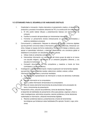  




9.5 ESTÁNDARES PARA EL DESARROLLO DE HABILIDADES DIGITALES

       1.   Creatividad e innovación. Implica demostrar el pensamiento creativo, el desarrollo de
            productos y procesos innovadores utilizando las TIC y la construcción de conocimiento
            a. El niño podrá realizar dibujos y presentaciones básicas con herramientas de
                cómputo
            b. Facilitar la conexión del aprendizaje con herramientas interactivas
            c. Fomentar un pensamiento diverso (interactuando en ambientes controlados) y
                sistémico (establecer procesos)
       2.   Comunicación y colaboración. Requiere la utilización de medios y entornos digitales
            que les permitan comunicar ideas e información a multiples audiencias, interactuar con
            otros, trabajar en equipo de forma colaborativa, incluyendo el trabajo a distancia, para
            apoyar el aprendizaje individual y colectivo, desarrollando una conciencia global al
            establecer la vinculación con estudiantes de otras culturas.
            a. Utilizar chats en ambientes controlados
            b. Intercambiar información con estudiantes del mismo grupo de edad en al menos
                una escuela indígena, una escuela en un ambiente geográfico diferente, y una
                escuela en el extranjero
            c. Compartir documentos con sus compañeros y maestros a través de foros
                controlados y correo electronico.
       3.   Investigación y manejo de información. Implica la aplicación de herramientas digitales
            que permitan a los estudiantes recabar, seleccionar, analizar, evaluar y utilizar
            información, procesar datos y comunicar resultados.
            a. Se impulsará la representación de información a través de elementos multimedia
                mezclados
            b. Ingresar información en la computadora
            c. Sacar y editar información almacenada en la computadora
            d. Usar de manera elemental herramientas de productividad como procesador de
                texto y herramientas de presentación.
       4.   Pensamiento crítico, solución de problemas y toma de decisiones. Requiere
            el desarrollo de habilidades de pensamiento crítico para planear, organizar y llevar a
            cabo investigaciones, administrar proyectos, resolver problemas y tomar decisiones
            sustentadas en información, utilizando herramientas digitales.
            a. Resolver problemas básicos y presentaciones a través de herramientas
                tecnológicas que fortalezcan estas habilidades (Por ejemplo: Scratch, Logo, entre
                otros)




	
                                              211	
  
 