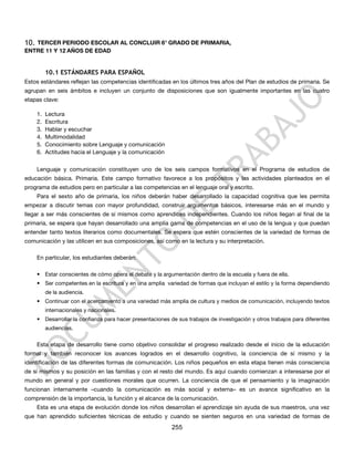 10.TERCER PERIODO ESCOLAR AL CONCLUIR 6° GRADO DE PRIMARIA,
ENTRE 11 Y 12 AÑOS DE EDAD


           10.1 ESTÁNDARES PARA ESPAÑOL
Estos estándares reflejan las competencias identificadas en los últimos tres años del Plan de estudios de primaria. Se
agrupan en seis ámbitos e incluyen un conjunto de disposiciones que son igualmente importantes en las cuatro
etapas clave:

      1.   Lectura
      2.   Escritura
      3.   Hablar y escuchar
      4.   Multimodalidad
      5.   Conocimiento sobre Lenguaje y comunicación
      6.   Actitudes hacia el Lenguaje y la comunicación

      Lenguaje y comunicación constituyen uno de los seis campos formativos en el Programa de estudios de
educación básica. Primaria. Este campo formativo favorece a los propósitos y las actividades planteados en el
programa de estudios pero en particular a las competencias en el lenguaje oral y escrito.
      Para el sexto año de primaria, los niños deberán haber desarrollado la capacidad cognitiva que les permita
empezar a discutir temas con mayor profundidad, construir argumentos básicos, interesarse más en el mundo y
llegar a ser más conscientes de sí mismos como aprendices independientes. Cuando los niños llegan al final de la
primaria, se espera que hayan desarrollado una amplia gama de competencias en el uso de la lengua y que puedan
entender tanto textos literarios como documentales. Se espera que estén conscientes de la variedad de formas de
comunicación y las utilicen en sus composiciones, así como en la lectura y su interpretación.

      En particular, los estudiantes deberán:

      • Estar conscientes de cómo opera el debate y la argumentación dentro de la escuela y fuera de ella.
      • Ser competentes en la escritura y en una amplia variedad de formas que incluyan el estilo y la forma dependiendo
           de la audiencia.
      • Continuar con el acercamiento a una variedad más amplia de cultura y medios de comunicación, incluyendo textos
           internacionales y nacionales.
      • Desarrollar la confianza para hacer presentaciones de sus trabajos de investigación y otros trabajos para diferentes
           audiencias.


      Esta etapa de desarrollo tiene como objetivo consolidar el progreso realizado desde el inicio de la educación
formal y también reconocer los avances logrados en el desarrollo cognitivo, la conciencia de sí mismo y la
identificación de las diferentes formas de comunicación. Los niños pequeños en esta etapa tienen más consciencia
de sí mismos y su posición en las familias y con el resto del mundo. Es aquí cuando comienzan a interesarse por el
mundo en general y por cuestiones morales que ocurren. La conciencia de que el pensamiento y la imaginación
funcionan internamente –cuando la comunicación es más social y externa– es un avance significativo en la
comprensión de la importancia, la función y el alcance de la comunicación.
      Esta es una etapa de evolución donde los niños desarrollan el aprendizaje sin ayuda de sus maestros, una vez
que han aprendido suficientes técnicas de estudio y cuando se sienten seguros en una variedad de formas de
                                                            255
 