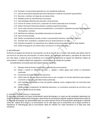 3.10. Compartir el conocimiento adquirido con una variedad de audiencias.
          3.11. Usar el conocimiento adquirido para tomar decisiones o mantener una posición argumentativa.
          3.12. Escuchar y contribuir con ideas de una manera crítica.
          3.13. Respetar puntos de vista diferentes a los propios.
          3.14. Usar estrategias diferentes para persuadir a otras personas.
          3.15. Criticar de manera constructiva y responder de manera adecuada al ser criticados.
          3.16. Utilizar información textual para explicar y sustentar argumentos propios.
          3.17. Tomar notas mientras se escucha una presentación o conversación, aceptando que estas notas dependen
                 del propósito y contexto.
          3.18. Identificar los conflictos y las posibles soluciones en la discusión.
          3.19. Hacer anuncios simples.
          3.20. Planear una presentación sencilla, es decir, la secuenciación del tema, contenidos y recursos.
          3.21. Controlar ritmo, modulación y expresión de la voz al leer poemas en voz alta.
          3.22. Entender el propósito y la organización de un debate convencional y tomar parte en estos debates.
          3.23. Utilizar el lenguaje de una manera clara y concisa con un estilo impersonal.


4. MULTIMODALIDAD
Conforme se separan las formas de comunicación una de la otra, se da un margen más amplio para aplicar más de
una forma en los actos de comunicación. Al mismo tiempo, las cualidades particulares y peculiares de cada forma
son más claras. A pesar de que la tendencia en la educación convencional es separar los diferentes medios de
comunicación, el objetivo debiera ser integrarlos y combinarlos en la medida de lo posible.
    Los estándares curriculares para este aspecto son los siguientes:

          4.1.   Distinguir entre las formas monomodal y multimodal de la comunicación.
          4.2.   Dibujar y escribir en diferentes formatos, y        adoptar y utilizar gestos para activar la composición
                 multimodal.
          4.3.   Comprender las potencialidades de cada forma.
          4.4.   Utilizar todos los recursos de comunicación (cara a cara, en papel o en formato electrónico) para expresar
                 y transmitir un mensaje a una determinada audiencia(s).
          4.5.   Usar interfaces multimodales en línea, por ejemplo, palabras, iconos, imágenes fijas o en movimiento para
                 construir textos.
          4.6.   Utilizar collages, yuxtaposición de diferentes elementos y un movimiento consciente de una forma a otra
                 durante las secuencias de trabajo.


5. CONOCIMIENTO SOBRE LENGUAJE Y COMUNICACIÓN
En esta etapa se muestra una mayor concientización acerca del lenguaje y un mayor uso del vocabulario relacionado con
el mismo. Aunque el debate sobre el lenguaje y otras formas de comunicación seguirán surgiendo naturalmente a partir de
la utilización del lenguaje, hay oportunidades para una mayor atención formal al funcionamiento del lenguaje en períodos
cortos en materia de la lengua y la comunicación. Es en esta etapa que el conocimiento de la lengua aumenta en
importancia. El meta-lenguaje para la comunicación debe ser utilizado con mayor frecuencia en la clase para crear
conciencia.




                                                             260
 