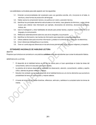 Los estándares curriculares para este aspecto son los siguientes:

               5.1.   Entender convencionalidades del vocabulario para una gramática sencilla, útil y funcional en el habla, la
                      escritura y otras formas de producción del lenguaje.
               5.2. Hablar acerca la comprensión lectora y la auditiva con visión y precisión técnica.
               5.3.   Identificar los principales elementos estructurales en los textos, crear glosarios de términos, y saber dónde
                      buscar para obtener más información por ejemplo, diccionarios de sinónimos, diccionarios generales,
                      índices, etc.
               5.4.   Usar la investigación y otras habilidades de estudio para probar teorías y explorar nuevos territorios en el
                      lenguaje y la comunicación.
               5.5.   Reflexionar sistemáticamente sobre los usos de la ortografía y la puntuación.
               5.6.   Identificar la información y las fuentes de información para responder a preguntas específicas.
               5.7.   Utilizar palabras clave para encontrar información y predecir el contenido de un texto por vía electrónica.
               5.8.   Incluir referencias bibliográficas en sus textos.
               5.9.   Tener en cuenta algunas diferencias en las estructuras gramaticales de las lenguas indígenas y el español.


    ESTÁNDARES NACIONALES DE HABILIDAD LECTORA
OBJETIVO
Propiciar que la lectura se convierta en una práctica cotidiana entre los estudiantes que cursan la educación básica.


IMPORTANCIA DE LA LECTURA

           •      El desarrollo de la habilidad lectora es una de las claves para un buen aprendizaje en todas las áreas del
                  conocimiento, tanto en la escuela como fuera de ésta.
           •      La práctica de la lectura desarrolla la capacidad de observación, atención, concentración, análisis y espíritu
                  crítico, además de generar reflexión y diálogo.
           •      Estudios han probado que un buen desarrollo de la habilidad lectora es uno de los elementos que aumenta la
                  probabilidad de tener un mejor empleo y mejores salarios.


           •      A través de la lectura uno puede divertirse, reflexionar, estimular y satisfacer la curiosidad sobre los temas de
                  interés.




                                                                    261
 