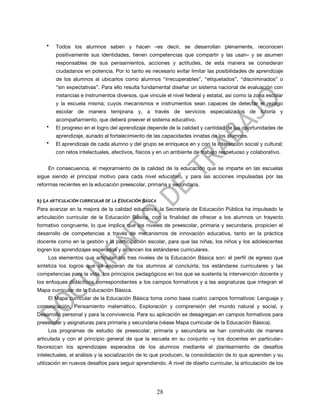 •   Todos los alumnos saben y hacen –es decir, se desarrollan plenamente, reconocen
          positivamente sus identidades, tienen competencias que compartir y las usan– y se asumen
          responsables de sus pensamientos, acciones y actitudes, de esta manera se consideran
          ciudadanos en potencia. Por lo tanto es necesario evitar limitar las posibilidades de aprendizaje
          de los alumnos al ubicarlos como alumnos “irrecuperables”, “etiquetados”, “discriminados” o
          “sin expectativas”. Para ello resulta fundamental diseñar un sistema nacional de evaluación con
          instancias e instrumentos diversos, que vincule el nivel federal y estatal, así como la zona escolar
          y la escuela misma; cuyos mecanismos e instrumentos sean capaces de detectar el rezago
          escolar de manera temprana y, a través de servicios especializados de tutoría y
          acompañamiento, que deberá preever el sistema educativo.
      •   El progreso en el logro del aprendizaje depende de la calidad y cantidad de las oportunidades de
          aprendizaje, aunado al fortalecimiento de las capacidades innatas de los alumnos.
      •   El aprendizaje de cada alumno y del grupo se enriquece en y con la interacción social y cultural;
          con retos intelectuales, afectivos, físicos y en un ambiente de trabajo respetuoso y colaborativo.


       En consecuencia, el mejoramiento de la calidad de la educación que se imparte en las escuelas
sigue siendo el principal motivo para cada nivel educativo, y para las acciones impulsadas por las
reformas recientes en la educación preescolar, primaria y secundaria.


B)   LA ARTICULACIÓN CURRICULAR DE LA EDUCACIÓN BÁSICA
Para avanzar en la mejora de la calidad educativa, la Secretaría de Educación Pública ha impulsado la
articulación curricular de la Educación Básica, con la finalidad de ofrecer a los alumnos un trayecto
formativo congruente, lo que implica que los niveles de preescolar, primaria y secundaria, propicien el
desarrollo de competencias a través de mecanismos de innovación educativa, tanto en la práctica
docente como en la gestión y la participación escolar, para que las niñas, los niños y los adolescentes
logren los aprendizajes esperados y alcancen los estándares curriculares.
       Los elementos que articulan los tres niveles de la Educación Básica son: el perfil de egreso que
sintetiza los logros que se esperan de los alumnos al concluirla; los estándares curriculares y las
competencias para la vida, los principios pedagógicos en los que se sustenta la intervención docente y
los enfoques didácticos correspondientes a los campos formativos y a las asignaturas que integran el
Mapa curricular de la Educación Básica.
       El Mapa curricular de la Educación Básica toma como base cuatro campos formativos: Lenguaje y
comunicación, Pensamiento matemático, Exploración y comprensión del mundo natural y social, y
Desarrollo personal y para la convivencia. Para su aplicación se desagregan en campos formativos para
preescolar y asignaturas para primaria y secundaria (véase Mapa curricular de la Educación Básica).
       Los programas de estudio de preescolar, primaria y secundaria se han construido de manera
articulada y con el principio general de que la escuela en su conjunto –y los docentes en particular–
favorezcan los aprendizajes esperados de los alumnos mediante el planteamiento de desafíos
intelectuales, el análisis y la socialización de lo que producen, la consolidación de lo que aprenden y su
utilización en nuevos desafíos para seguir aprendiendo. A nivel de diseño curricular, la articulación de los




                                                         28
 