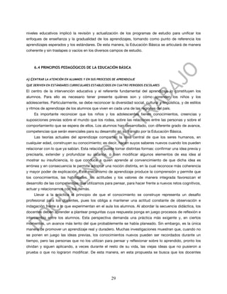 niveles educativos implicó la revisión y actualización de los programas de estudio para unificar los
enfoques de enseñanza y la gradualidad de los aprendizajes, tomando como punto de referencia los
aprendizajes esperados y los estándares. De esta manera, la Educación Básica se articulará de manera
coherente y sin traslapes o vacíos en los diversos campos de estudio.



       6.4 PRINCIPIOS PEDAGÓGICOS DE LA EDUCACIÓN BÁSICA


A)   CENTRAR LA ATENCIÓN EN ALUMNOS Y EN SUS PROCESOS DE APRENDIZAJE
QUE DERIVEN EN ESTÁNDARES CURRICULARES ESTABLECIDOS EN CUATRO PERIODOS ESCOLARES

El centro de la intervención educativa y el referente fundamental del aprendizaje lo constituyen los
alumnos. Para ello es necesario tener presente quiénes son y cómo aprenden los niños y los
adolescentes. Particularmente, se debe reconocer la diversidad social, cultural y lingüística, y de estilos
y ritmos de aprendizaje de los alumnos que viven en cada una de las regiones del país.
       Es importante reconocer que los niños y los adolescentes tienen conocimientos, creencias y
suposiciones previas sobre el mundo que los rodea, sobre las relaciones entre las personas y sobre el
comportamiento que se espera de ellos. Los alumnos han desarrollado, con diferente grado de avance,
competencias que serán esenciales para su desarrollo en su tránsito por la Educación Básica.
       Las teorías actuales del aprendizaje comparten la idea central de que los seres humanos, en
cualquier edad, construyen su conocimiento; es decir, hacen suyos saberes nuevos cuando los pueden
relacionar con lo que ya sabían. Esta relación puede tomar distintas formas: confirmar una idea previa y
precisarla, extender y profundizar su alcance, o bien modificar algunos elementos de esa idea al
mostrar su insuficiencia, lo que conduce a quien aprende al convencimiento de que dicha idea es
errónea y en consecuencia le permite adoptar una noción distinta, en la cual reconoce más coherencia
y mayor poder de explicación. Este mecanismo de aprendizaje produce la comprensión y permite que
los conocimientos, las habilidades, las actitudes y los valores de manera integrada favorezcan el
desarrollo de las competencias que utilizamos para pensar, para hacer frente a nuevos retos cognitivos,
actuar y relacionarnos con los demás.
       Llevar a la práctica el principio de que el conocimiento se construye representa un desafío
profesional para los docentes, pues los obliga a mantener una actitud constante de observación e
indagación frente a lo que experimentan en el aula los alumnos. Al abordar la secuencia didáctica, los
docentes deben aprender a plantear preguntas cuya respuesta ponga en juego procesos de reflexión e
intercambio entre los alumnos. Esta perspectiva demanda una práctica más exigente y, en ciertos
momentos, un avance más lento del que probablemente se había planeado. Sin embargo, es la única
manera de promover un aprendizaje real y duradero. Muchas investigaciones muestran que, cuando no
se ponen en juego las ideas previas, los conocimientos nuevos pueden ser recordados durante un
tiempo, pero las personas que no los utilizan para pensar y reflexionar sobre lo aprendido, pronto los
olvidan y siguen aplicando, a veces durante el resto de su vida, las viejas ideas que no pusieron a
prueba o que no lograron modificar. De esta manera, en esta propuesta se busca que los docentes




                                                     29
 