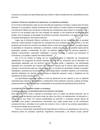 conozcan los procesos de aprendizaje para que incidan en ellos considerando las características de los
alumnos.


B)   PONER EL ÉNFASIS EN EL DESARROLLO DE COMPETENCIAS Y LOS APRENDIZAJES ESPERADOS
En el mundo contemporáneo cada vez son más altas las exigencias a hombres y mujeres para formarse,
participar en la sociedad y resolver problemas de orden práctico. En este contexto es necesario ofrecer
una Educación Básica que contribuya al desarrollo de competencias para mejorar la manera de vivir y
convivir en una sociedad cada vez más compleja; por ejemplo, el uso eficiente de herramientas para
pensar, como el lenguaje, la tecnología, los símbolos y el propio conocimiento, o la capacidad de actuar
en grupos heterogéneos y de manera autónoma.
       Lograr que la Educación Básica contribuya a la formación de los ciudadanos que la sociedad
demanda, implica plantear el desarrollo de competencias como propósito educativo central y con ello
propiciar que los alumnos movilicen sus saberes dentro y fuera de la escuela, esto es, que logren aplicar
lo aprendido en situaciones cotidianas y consideren, cuando sea el caso, las posibles repercusiones
personales, sociales o ambientales. Es decir, se pretende favorecer que los alumnos adquieran y
apliquen conocimientos, desarrollen habilidades y asuman actitudes y valores que favorezcan la
convivencia, y el cuidado y respeto del medio ambiente.
       Con el fin de orientar el trabajo de los maestros respecto al desarrollo de competencias
establecidas, los programas de estudio expresan, además de los contenidos que se abordarán, los
aprendizajes esperados que los alumnos lograrán en cada grado y asignatura. Los aprendizajes
esperados son enunciados que incluyen los contenidos básicos que el alumno debe aprender para
acceder a conocimientos cada vez más complejos en un contexto de aprendizaje. Revelan conceptos,
habilidades y actitudes que las actividades de aprendizaje deben considerar respecto a los contenidos;
además, establecen los aportes esenciales para el desarrollo personal, social y académico de los
estudiantes de este nivel educativo.
       Los aprendizajes esperados orientan la toma de decisiones de los maestros y son un referente
importante para mejorar la comunicación y colaboración entre profesores, alumnos y padres de familia,
porque permiten conocer los avances o necesidades en los procesos de aprendizaje de los alumnos.


C)   FAVORECER LA INCLUSIÓN PARA ATENDER A LA DIVERSIDAD,
LA INTERCULTURALIDAD Y LAS NECESIDADES EDUCATIVAS ESPECIALES CON EQUIDAD

Este principio no se limita a abordar la diversidad como un objeto de estudio particular, por el
contrario, parte del derecho que tienen todas las niñas, los niños y los adolescentes a la educación, y
de reconocer que tienen las mismas posibilidades de aprender y comparten pautas típicas de
desarrollo, pero poseen características individuales cuyo origen puede estar en las condiciones
socioeconómicas y culturales en las cuales han crecido y viven, o bien en sus propias capacidades y
en las oportunidades que se les brinde.
       Tomar en cuenta estas características del desarrollo de la infancia y la adolescencia, así como su
influencia sobre los procesos cognitivos, lingüísticos, emocionales y de relación social, permite




                                                       30
 