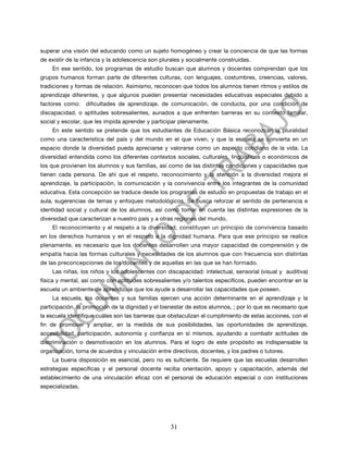 superar una visión del educando como un sujeto homogéneo y crear la conciencia de que las formas
de existir de la infancia y la adolescencia son plurales y socialmente construidas.
    En ese sentido, los programas de estudio buscan que alumnos y docentes comprendan que los
grupos humanos forman parte de diferentes culturas, con lenguajes, costumbres, creencias, valores,
tradiciones y formas de relación. Asimismo, reconocen que todos los alumnos tienen ritmos y estilos de
aprendizaje diferentes, y que algunos pueden presentar necesidades educativas especiales debido a
factores como:    dificultades de aprendizaje, de comunicación, de conducta, por una condición de
discapacidad, o aptitudes sobresalientes, aunados a que enfrenten barreras en su contexto familiar,
social y escolar, que les impida aprender y participar plenamente.
    En este sentido se pretende que los estudiantes de Educación Básica reconozcan la pluralidad
como una característica del país y del mundo en el que viven, y que la escuela se convierta en un
espacio donde la diversidad pueda apreciarse y valorarse como un aspecto cotidiano de la vida. La
diversidad entendida como los diferentes contextos sociales, culturales, lingüísticos o económicos de
los que provienen los alumnos y sus familias, así como de las distintas condiciones y capacidades que
tienen cada persona. De ahí que el respeto, reconocimiento y la atención a la diversidad mejora el
aprendizaje, la participación, la comunicación y la convivencia entre los integrantes de la comunidad
educativa. Esta concepción se traduce desde los programas de estudio en propuestas de trabajo en el
aula, sugerencias de temas y enfoques metodológicos. Se busca reforzar el sentido de pertenencia e
identidad social y cultural de los alumnos, así como tomar en cuenta las distintas expresiones de la
diversidad que caracterizan a nuestro país y a otras regiones del mundo.
    El reconocimiento y el respeto a la diversidad, constituyen un principio de convivencia basado
en los derechos humanos y en el respeto a la dignidad humana. Para que ese principio se realice
plenamente, es necesario que los docentes desarrollen una mayor capacidad de comprensión y de
empatía hacia las formas culturales y necesidades de los alumnos que con frecuencia son distintas
de las preconcepciones de los docentes y de aquellas en las que se han formado.
    Las niñas, los niños y los adolescentes con discapacidad: intelectual, sensorial (visual y auditiva)
física y mental, así como con aptitudes sobresalientes y/o talentos específicos, pueden encontrar en la
escuela un ambiente de aprendizaje que los ayude a desarrollar las capacidades que poseen.
    La escuela, los docentes y sus familias ejercen una acción determinante en el aprendizaje y la
participación, la promoción de la dignidad y el bienestar de estos alumnos, ; por lo que es necesario que
la escuela identifique cuáles son las barreras que obstaculizan el cumplimiento de estas acciones, con el
fin de promover y ampliar, en la medida de sus posibilidades, las oportunidades de aprendizaje,
accesibilidad, participación, autonomía y confianza en sí mismos, ayudando a combatir actitudes de
discriminación o desmotivación en los alumnos. Para el logro de este propósito es indispensable la
organización, toma de acuerdos y vinculación entre directivos, docentes, y los padres o tutores.
    La buena disposición es esencial, pero no es suficiente. Se requiere que las escuelas desarrollen
estrategias específicas y el personal docente reciba orientación, apoyo y capacitación, además del
establecimiento de una vinculación eficaz con el personal de educación especial o con instituciones
especializadas.




                                                   31
 