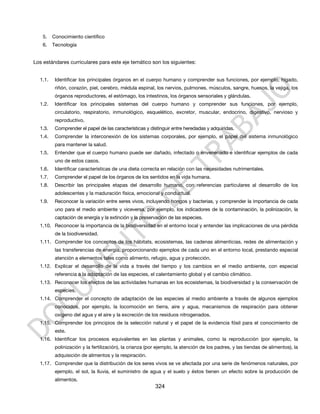 5.   Conocimiento científico
    6.   Tecnología


Los estándares curriculares para este eje temático son los siguientes:


  1.1.    Identificar los principales órganos en el cuerpo humano y comprender sus funciones, por ejemplo, hígado,
          riñón, corazón, piel, cerebro, médula espinal, los nervios, pulmones, músculos, sangre, huesos, la vejiga, los
          órganos reproductores, el estómago, los intestinos, los órganos sensoriales y glándulas.
  1.2.    Identificar los principales sistemas del cuerpo humano y comprender sus funciones, por ejemplo,
          circulatorio, respiratorio, inmunológico, esquelético, excretor, muscular, endocrino, digestivo, nervioso y
          reproductivo.
  1.3.    Comprender el papel de las características y distinguir entre heredadas y adquiridas.
  1.4.    Comprender la interconexión de los sistemas corporales, por ejemplo, el papel del sistema inmunológico
          para mantener la salud.
  1.5.    Entender que el cuerpo humano puede ser dañado, infectado o envenenado e identificar ejemplos de cada
          uno de estos casos.
  1.6.    Identificar características de una dieta correcta en relación con las necesidades nutrimentales.
  1.7.    Comprender el papel de los órganos de los sentidos en la vida humana.
  1.8.    Describir las principales etapas del desarrollo humano, con referencias particulares al desarrollo de los
          adolescentes y la maduración física, emocional y conductual.
  1.9.    Reconocer la variación entre seres vivos, incluyendo hongos y bacterias, y comprender la importancia de cada
          uno para el medio ambiente y viceversa, por ejemplo, los indicadores de la contaminación, la polinización, la
          captación de energía y la extinción y la preservación de las especies.
  1.10. Reconocer la importancia de la biodiversidad en el entorno local y entender las implicaciones de una pérdida
          de la biodiversidad.
  1.11. Comprender los conceptos de los hábitats, ecosistemas, las cadenas alimenticias, redes de alimentación y
          las transferencias de energía, proporcionando ejemplos de cada uno en el entorno local, prestando especial
          atención a elementos tales como alimento, refugio, agua y protección.
  1.12. Explicar el desarrollo de la vida a través del tiempo y los cambios en el medio ambiente, con especial
          referencia a la adaptación de las especies, el calentamiento global y el cambio climático.
  1.13. Reconocer los efectos de las actividades humanas en los ecosistemas, la biodiversidad y la conservación de
          especies.
  1.14. Comprender el concepto de adaptación de las especies al medio ambiente a través de algunos ejemplos
          conocidos, por ejemplo, la locomoción en tierra, aire y agua, mecanismos de respiración para obtener
          oxígeno del agua y el aire y la excreción de los residuos nitrogenados.
  1.15. Comprender los principios de la selección natural y el papel de la evidencia fósil para el conocimiento de
          este.
  1.16. Identificar los procesos equivalentes en las plantas y animales, como la reproducción (por ejemplo, la
          polinización y la fertilización), la crianza (por ejemplo, la atención de los padres, y las tiendas de alimentos), la
          adquisición de alimentos y la respiración.
  1.17. Comprender que la distribución de los seres vivos se ve afectada por una serie de fenómenos naturales, por
          ejemplo, el sol, la lluvia, el suministro de agua y el suelo y éstos tienen un efecto sobre la producción de
          alimentos.
                                                          324
 
