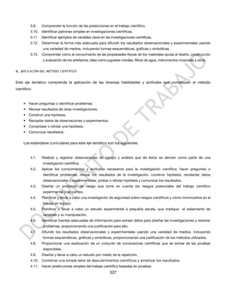 3.9.    Comprender la función de las predicciones en el trabajo científico.
          3.10.   Identificar patrones simples en investigaciones científicas.
          3.11.   Identificar ejemplos de variables clave en las investigaciones científicas.
          3.12.   Determinar la forma más adecuada para difundir los resultados observacionales y experimentales usando
                  una variedad de medios, incluyendo formas esquemáticas, gráficas y simbólicas.
          3.13.   Comprender cómo el conocimiento de las propiedades físicas de los materiales ayuda al diseño, construcción
                  y evaluación de los artefactos, tales como juguetes móviles, filtros de agua, instrumentos musicales y otros.


4. A PLICACIÓN DEL MÉTODO CIENTÍFICO


Este eje temático comprende la aplicación de las diversas habilidades y actitudes que constituyen el método
científico:


     • Hacer preguntas o identificar problemas;
     • Revisar resultados de otras investigaciones;
     • Construir una hipótesis;
     • Recopilar datos de observaciones o experimentos;
     • Comprobar o refutar una hipótesis;
     • Comunicar resultados.


     Los estándares curriculares para este eje temático son los siguientes:


          4.1.    Realizar y registrar observaciones de campo y análisis que de éstos se deriven como parte de una
                  investigación científica.
          4.2.    Aplicar los conocimientos y actitudes necesarios para la investigación científica: hacer preguntas o
                  identificar problemas, revisar los resultados de la investigación, construir hipótesis, recolectar datos
                  observacionales o experimentales, probar o refutar hipótesis y comunicar los resultados.
          4.3.    Diseñar un protocolo de riesgo que tome en cuenta los riesgos potenciales del trabajo científico
                  experimental y de campo.
          4.4.    Planificar y llevar a cabo una investigación de seguridad sobre riesgos científicos y cómo minimizarlos en el
                  trabajo en equipo.
          4.5.    Planificar y llevar a cabo un estudio experimental a pequeña escala, que implique            el aislamiento de
                  variables y su manipulación.
          4.6.    Identificar fuentes adecuadas de información para extraer datos para diseñar las investigaciones y resolver
                  problemas, proporcionando una justificación para ello.
          4.7.    Difundir los resultados observacionales y experimentales usando una variedad de medios, incluyendo
                  formas esquemáticas, gráficas y simbólicas, proporcionando una justificación de los métodos utilizados.
          4.8.    Proporcionar una explicación de un conjunto de conclusiones científicas que se extrae de las pruebas
                  disponibles.
          4.9.    Diseñar y llevar a cabo un estudio por medio de la repetición.
          4.10.   Combinar una simple serie de descubrimientos científicos y sintetizar los resultados.
          4.11.   Hacer predicciones simples del trabajo científico basadas en pruebas.
                                                                327
 