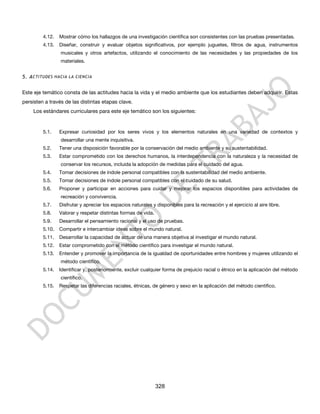 4.12.   Mostrar cómo los hallazgos de una investigación científica son consistentes con las pruebas presentadas.
         4.13.   Diseñar, construir y evaluar objetos significativos, por ejemplo juguetes, filtros de agua, instrumentos
                 musicales y otros artefactos, utilizando el conocimiento de las necesidades y las propiedades de los
                 materiales.


5. A CTITUDES HACIA LA CIENCIA


Este eje temático consta de las actitudes hacia la vida y el medio ambiente que los estudiantes deben adquirir. Estas
persisten a través de las distintas etapas clave.
    Los estándares curriculares para este eje temático son los siguientes:


         5.1.    Expresar curiosidad por los seres vivos y los elementos naturales en una variedad de contextos y
                 desarrollar una mente inquisitiva.
         5.2.    Tener una disposición favorable por la conservación del medio ambiente y su sustentabilidad.
         5.3.    Estar comprometido con los derechos humanos, la interdependencia con la naturaleza y la necesidad de
                 conservar los recursos, incluida la adopción de medidas para el cuidado del agua.
         5.4.    Tomar decisiones de índole personal compatibles con la sustentabilidad del medio ambiente.
         5.5.    Tomar decisiones de índole personal compatibles con el cuidado de su salud.
         5.6.    Proponer y participar en acciones para cuidar y mejorar los espacios disponibles para actividades de
                 recreación y convivencia.
         5.7.    Disfrutar y apreciar los espacios naturales y disponibles para la recreación y el ejercicio al aire libre.
         5.8.    Valorar y respetar distintas formas de vida.
         5.9.    Desarrollar el pensamiento racional y el uso de pruebas.
         5.10.   Compartir e intercambiar ideas sobre el mundo natural.
         5.11.   Desarrollar la capacidad de actuar de una manera objetiva al investigar el mundo natural.
         5.12.   Estar comprometido con el método científico para investigar el mundo natural.
         5.13.   Entender y promover la importancia de la igualdad de oportunidades entre hombres y mujeres utilizando el
                 método científico.
         5.14.   Identificar y, posteriormente, excluir cualquier forma de prejuicio racial o étnico en la aplicación del método
                 científico.
         5.15.   Respetar las diferencias raciales, étnicas, de género y sexo en la aplicación del método científico.




                                                                328
 