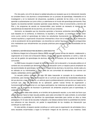Por otra parte, con el fin de elevar la calidad educativa es necesario que en la intervención docente
se considere llevar a los alumnos a comprometerse con su proceso de aprendizaje, interesarlos en la
investigación y en la resolución de situaciones, ayudarlos a aprender de los otros y con los otros,
aprender a autoevaluarse con juicio crítico y a adentrarse en el mundo del aprendizaje permanente. Para
lograrlo, los docentes también necesitan aprender cosas distintas. Tener el conocimiento y dominio del
Plan y los programas de estudio es imprescindible, pero también es necesario el manejo de las
características de desarrollo de los alumnos, así como de sus contextos.
    Asimismo, es deseable que los docentes aprendan a favorecer ambientes democráticos en el
aula basados en la confianza, la tolerancia, la equidad y el respeto. La enseñanza deberá tener
como punto central el aprendizaje de todos los estudiantes favoreciendo las oportunidades de
manera equitativa y organizando situaciones interesantes a favor de la indagación, de la interacción
y de la socialización de los aprendizajes. Los docentes se vuelven figuras centrales no protagonistas
sino mediadores que retroalimentan sus propias prácticas para ajustarlas a las necesidades de los
alumnos.


F) INNOVAR LA GESTIÓN ESCOLAR PARA MEJORAR EL LOGRO EDUCATIVO
La Reforma Integral de la Educación Básica (RIEB) requiere nuevas formas de relación, colaboración y
organización en el seno de la Educación Básica, donde cada escuela representa un centro y nodo de
una red de gestión de aprendizajes de alumnos, docentes e, inclusive, de los padres de familia y la
comunidad.
    La RIEB busca recuperar el papel de la transformación de la educación y la escuela pública en el
contexto de una sociedad que demanda y aprecia la educación como un espacio para la ampliación de
las oportunidades de aprendizaje y la formación integral de las alumnas y los alumnos, donde cada uno
es valorado en su individualidad y como parte de una comunidad de estudiantes que convive con
respeto, solidaridad y ánimo propositivo.
    La escuela pública mexicana del siglo XXI debe trascender el concepto de la enseñanza de
contenidos, para transitar hacia la concepción de un currículo que atiende las necesidades educativas
de sus alumnos y sea, en sí mismo, un vehículo para la profesionalización continua de sus maestros. Un
currículo que, ante las demandas de su aplicación, genere nuevas formas de organización y
funcionamiento para transformar en una lógica participativa, las instancias de gobierno de cada centro
escolar, con el propósito de favorecer la generación de ambientes propicios para el aprendizaje, la
colaboración y el respeto.
    Dicha gestión debe estar abierta, en el ámbito de la planeación escolar, a una visión de futuro que
permita avanzar hacia la mejor escuela posible, para cada comunidad. En cada contexto, la comunidad
escolar tiene la posibilidad de identificar los aprendizajes esenciales para centrar en ellos su tarea
pedagógica. En el caso de las escuelas multigrado y las telesecundarias tienen la posibilidad de orientar
sus esfuerzos en esa dirección, sin perder la especificidad de los modelos de intervención que
constituyen su razón de ser.
    En este sentido, el espacio escolar constituye un centro para la organización de actividades intra y
extra escolares encaminadas a lograr la formación integral de los alumnos y sus maestros. Cada




                                                   33
 