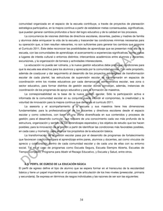 comunidad organizada en el espacio de la escuela contribuye, a través de proyectos de planeación
estratégica participativa, en la mejora continua a partir de establecer metas consensuadas, significativas,
que puedan generar cambios profundos a favor del logro educativo y de la calidad en los procesos.
    La concurrencia de visiones distintas de directivos escolares, docentes, padres y madres de familia
y alumnos debe enriquecer la vida de la escuela y trascender las condiciones mínimas necesarias para
su operación que, si bien resultan relevantes, no son suficientes para generar los cambios que propone
el Currículo 2011. Éste debe reconocer las posibilidades de aprendizaje que se presentan más allá de la
escuela, con las comunidades de aprendizaje; el acercamiento a experiencias significativas, como visitas
a lugares de interés cultural o entornos distintos; intercambios académicos entre alumnos y docentes;
excursiones, y la organización de torneos y actividades interescolares.
    La educación no puede ser rutinaria, y la nueva gestión educativa debe promover condiciones para
que la escuela sea atractiva para los alumnos y apreciada por la comunidad escolar. Con este propósito,
además de coadyuvar y dar seguimiento al desarrollo de los proyectos estratégicos de transformación
escolar de cada plantel, las estructuras de supervisión escolar se transformarán en espacios de
coordinación entre los niveles educativos por cada demarcación administrativa escolar, sea zona o
sector educativo, para formar distritos de gestión escolar donde converjan, además, instancias de
coordinación de los programas de apoyo educativo y para la formación de maestros.
    La corresponsabilidad es la base de la nueva gestión escolar. Sólo la participación activa e
informada de la comunidad escolar en su conjunto puede infundir el compromiso, la creatividad y la
voluntad de innovación para la mejora continua que demanda el currículo 2011.
    La asesoría y el acompañamiento a la escuela y sus maestros tiene tres dimensiones
fundamentales: para la profesionalización de los docentes y directivos escolares desde el espacio
escolar y como colectivos, con base en una oferta diversificada en sus contenidos y procesos de
gestión; para el desarrollo curricular, que requiere de una conocimiento cada vez más profundo de la
estructura, organización y sentido de los aprendizajes esperados y los objetos de estudio que los hacen
posibles; para la innovación de la gestión a partir de identificar las condiciones más favorables posibles,
en cada caso y momento, para alcanzar los propósitos de la educación básica.
    La transformación de la gestión escolar pasa por el desarrollo de programas de fortalecimiento
que favorecen condiciones para el aprendizaje entre pares, alumnos y docentes, así como vínculos de
aprecio y colaboración dentro de cada comunidad escolar y de cada una de ellas con su entorno
social. Tal es el caso de programas como Escuela Segura, Escuela Siempre Abierta, Escuelas de
Tiempo Completo, Programa para Abatir el Rezago Educativo, y Escuela y Salud, entre otros.



    6.5 PERFIL DE EGRESO DE LA EDUCACIÓN BÁSICA
El perfil de egreso define el tipo de alumno que se espera formar en el transcurso de la escolaridad
básica y tiene un papel importante en el proceso de articulación de los tres niveles (preescolar, primaria
y secundaria). Se expresa en términos de rasgos individuales y las razones de ser son las siguientes:




                                                    34
 