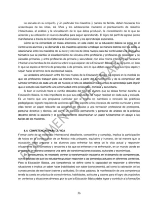 La escuela en su conjunto, y en particular los maestros y padres de familia, deben favorecer los
aprendizajes de las niñas, los niños y los adolescentes mediante el planteamiento de desafíos
intelectuales, el análisis y la socialización de lo que éstos producen, la consolidación de lo que se
aprende y su utilización en nuevos desafíos para seguir aprendiendo. El logro del perfil de egreso podrá
manifestarse a través de los Estándares Curriculares y los aprendizajes esperados.
    Como se ha comentado en líneas anteriores, en esta visión de la Educación Básica se pone en el
centro a los alumnos y se demanda a los maestros aprender a trabajar de manera distinta con los éstos, a
relacionarse entre los maestros de su nivel y con los de otros niveles para dar continuidad a la propuesta
formativa que se plantea; el establecimiento de vínculos entre profesoras y profesores de preescolar y de
escuelas primarias, y entre profesores de primaria y secundaria; con esta misma intención, es necesario
informar a las familias de los alumnos sobre lo que esperan de la Educación Básica en su conjunto, no sólo
lo que se espera al término de preescolar o de primaria, sino lo que deben esperar que sus hijos sepan y
sepan hacer al término de la escolaridad básica.
    La verdadera articulación entre los tres niveles de la Educación Básica se logrará en la medida en
que los profesores trabajen para los mismos fines, a partir del conocimiento y de la compresión del
sentido formativo de cada uno de los niveles; el reto es establecer los puentes de aprendizaje para lograr
que el estudio sea realmente una continuidad entre preescolar, primaria y secundaria.
    Si bien el currículo traza el rumbo deseable del tipo de alumno que se desea formar durante la
Educación Básica, lo más importante es que sus postulados se hagan realidad en cada aula y escuela.
Es un hecho que una propuesta curricular por sí misma no cambiará o renovará las prácticas
pedagógicas; lograrlo requiere de acciones que den soporte a los procesos de cambio curricular y entre
ellas tienen un papel relevante las acciones de impulso a una formación profesional de profesores,
personal directivo y técnico, así como un ejercicio permanente y personal de análisis de la práctica
docente donde la asesoría y el acompañamiento desempeñan un papel fundamental en apoyo a las
tareas de los maestros.



    6.6 COMPETENCIAS PARA LA VIDA
Formar parte de un escenario internacional desafiante, competitivo y complejo, implica la participación
de todos en la construcción de un México más próspero, equitativo y humano, de tal manera que la
educación debe preparar a los alumnos para enfrentar los retos de la vida actual y responder
eficazmente a los contextos y tensiones a los que se enfrentan y se enfrentarán, en un mundo donde se
presentan de manera constante una serie de transformaciones sociales, culturales y económicas.
    En consecuencia, es necesario centrar la transformación educativa en el desarrollo de competencias,
con la finalidad de que los estudiantes puedan responder a las demandas actuales en diferentes contextos.
Para la Educación Básica, una competencia se define como la capacidad de responder a diferentes
situaciones e implica un saber hacer (habilidades) con saber (conocimiento), así como la valoración de las
consecuencias de ese hacer (valores y actitudes). En otras palabras, la manifestación de una competencia
revela la puesta en práctica de conocimientos, habilidades, actitudes y valores para el logro de propósitos
en contextos y situaciones diversas; por lo que la Educación Básica debe lograr y contribuir a la formación




                                                    36
 