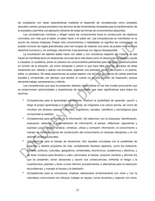de ciudadanos con estas características mediante el desarrollo de competencias como propósito
educativo central, porque proveerá a los alumnos de las herramientas necesarias para la transformación de
la sociedad y permitirá una aplicación eficiente de todas las formas de conocimientos adquiridos.
    Las competencias movilizan y dirigen todos los componentes hacia la consecución de objetivos
concretos; son más que el saber, el saber hacer o el saber ser. Las competencias se manifiestan en la
acción de manera integrada. Poseer sólo conocimientos o habilidades no significa ser competente: se
pueden conocer las reglas gramaticales, pero ser incapaz de redactar una carta; se pueden enumerar los
derechos humanos y, sin embargo, discriminar a las personas con alguna discapacidad.
    La movilización de saberes (saber hacer con saber y con conciencia respecto del impacto de ese
hacer) se manifiesta tanto en situaciones comunes de la vida diaria como en situaciones complejas y ayuda
a visualizar un problema, poner en práctica los conocimientos pertinentes para resolverlo, reestructurarlos
en función de la situación, así como extrapolar o prever lo que hace falta. Algunos ejemplos de estas
situaciones son: diseñar y aplicar una encuesta, organizar una actividad, escribir un cuento o un poema,
editar un periódico. De estas experiencias se puede esperar una toma de conciencia de ciertas prácticas
sociales y comprender, por ejemplo, que escribir un cuento no es sólo cuestión de inspiración, porque
demanda trabajo, perseverancia y método.
    Las competencias que aquí se presentan deberán desarrollarse en los tres niveles procurando que
se proporcionen oportunidades y experiencias de aprendizaje que sean significativas para todos los
alumnos.

    •   Competencias para el aprendizaje permanente. Implican la posibilidad de aprender, asumir y
        dirigir el propio aprendizaje a lo largo de la vida, de integrarse a la cultura escrita, así como de
        movilizar los diversos saberes culturales, lingüísticos, sociales, científicos y tecnológicos para
        comprender la realidad.
    •   Competencias para el manejo de la información. Se relacionan con la búsqueda, identificación,
        evaluación, selección y sistematización de información; el pensar, reflexionar, argumentar y
        expresar juicios críticos; analizar, sintetizar, utilizar y compartir información; el conocimiento y
        manejo de distintas lógicas de construcción del conocimiento en diversas disciplinas y en los
        distintos ámbitos culturales.
    •   Competencias para el manejo de situaciones. Son aquellas vinculadas con la posibilidad de
        organizar y diseñar proyectos de vida, considerando diversos aspectos, como los históricos,
        sociales, políticos, culturales, geográficos, ambientales, económicos, académicos y afectivos, y
        de tener iniciativa para llevarlos a cabo; administrar el tiempo, propiciar cambios y afrontar los
        que se presenten; tomar decisiones y asumir sus consecuencias; enfrentar el riesgo y la
        incertidumbre, plantear y llevar a buen término procedimientos o alternativas para la resolución
        de problemas, y manejar el fracaso y la desilusión.
    •   Competencias para la convivencia. Implican relacionarse armónicamente con otros y con la
        naturaleza; comunicarse con eficacia; trabajar en equipo; tomar acuerdos y negociar con otros;



                                                    37
 