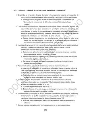 10.5 ESTÁNDARES PARA EL DESARROLLO DE HABILIDADES DIGITALES

   1. Creatividad e innovación. Implica demostrar el pensamiento creativo, el desarrollo de
          productos y procesos innovadores utilizando las TIC y la construcción de conocimiento.
           a. Crear y publicar una galería de arte en línea con ejemplos y comentarios que
               demuestren la comprensión de diferentes períodos históricos, culturas
               y países.
   2. Comunicación y colaboración. Requiere la utilización de medios y entornos digitales que
          les permitan comunicar ideas e información a multiples audiencias, interactuar con
          otros, trabajar en equipo de forma colaborativa, incluyendo el trabajo a distancia, para
          apoyar el aprendizaje individual y colectivo, desarrollando una conciencia global al
          establecer la vinculación con estudiantes de otras culturas.
           a. Realizar trabajos colaborativos con estudiantes del mismo grupo de edad en al
               menos una escuela indígena, una escuela en un ambiente geográfico diferente y
               escuelas en Latinoamérica, Estados Unidos, Asia y Europa.
   3. Investigación y manejo de información. Implica la aplicación de herramientas digitales que
          permitan a los estudiantes recabar, seleccionar, analizar, evaluar y utilizar
          información, procesar datos y comunicar resultados.
           a. Seleccionar y aplicar herramientas digitales para recolectar, organizar y analizar
               datos para evaluar teorías o prueba de hipótesis.
           b. Identificar e investigar un tema global y generar posibles soluciones utilizando las
               herramientas digitales y los recursos.
           c. Reconocer, con ayuda del maestro, sesgos en la información disponible en
               distintos recursos digitales.
   4. Pensamiento crítico, solución de problemas y toma de decisiones. Requiere
          el desarrollo de habilidades de pensamiento crítico para planear, organizar y llevar a
          cabo investigaciones, administrar proyectos, resolver problemas y tomar decisiones
          sustentadas en información, utilizando herramientas digitales.
           a. Resolver problemas básicos y presentaciones a través de herramientas que
               fortalezcan estas habilidades (por ejemplo, Scratch, logo).
   5. Ciudadanía digital. Requiere de la comprensión de asuntos humanos, culturales
          y sociales relacionados con el uso de las TIC y la aplicación de conductas éticas,
          legales, seguras y responsables en su uso.
           a. Cuidados ergonómicos en el uso de las TIC
           b. Debatir el efecto de las tecnologías existentes y emergentes en los individuos, la
               sociedad Mexicana y la comunidad mundial.
   6. Funcionamiento y conceptos de las TIC. Implica la comprensión de conceptos, sistemas y
          funcionamiento de las TIC para seleccionarlas y utilizarlas de manera productiva y
          transferir el conocimiento existente al aprendizaje de nuevas TIC.
           a. Aplicar el conocimiento para la solución de problemas básicos de hardware y
               software.
   7. Conocer y aplicar ejemplos sobre los riesgos que corren en las redes sociales.


                                               378
 