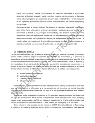 crecer con los demás; manejar armónicamente las relaciones personales y emocionales;
        desarrollar la identidad personal y social; reconocer y valorar los elementos de la diversidad
        social, cultural y lingüística que caracterizan a nuestro país, sensibilizándose y sintiéndose parte
        de ella a partir de reconocer las prácticas sociales de su comunidad, los cambios personales y
        los del mundo.
    •   Competencias para la vida en sociedad. Se refieren a la capacidad para decidir y actuar con
        juicio crítico frente a los valores y las normas sociales y culturales; proceder a favor de la
        democracia, la libertad, la paz, el respeto a la legalidad y a los derechos humanos; participar
        tomando en cuenta las implicaciones sociales del uso de la tecnología; participar, gestionar y
        desarrollar actividades que promuevan el desarrollo de las localidades, las regiones, el país y el
        mundo; actuar con respeto ante la diversidad sociocultural; combatir la discriminación y el
        racismo, y manifestar una conciencia de pertenencia a su cultura, a su país y al mundo.




    6.7 HABILIDADES DIGITALES
Las TIC son fundamentales para el desarrollo económico, político y social de los países; sin embargo,
cobran sentido cuando se propicia el desarrollo de sociedades del conocimiento y se promueve el
desarrollo del ser humano basado en sus derechos; este objetivo se vuelve relevante en el siglo XXI, en el
que han aumentado las brechas entre ricos y pobres, entre países industrializados y países en desarrollo, y
entre ciudadanos de un mismo país. La Unesco prevé que construir sociedades del conocimiento es la
manera de lograr los Objetivos del Milenio. Los cuatro principios que la Unesco menciona en la Cumbre
Mundial sobre la Sociedad de la Información orientan la formulación de políticas y son las siguientes:


         1. Acceso universal a la información.
         2. Libertad de expression.
         3. Diversidad cultural y lingüística.
         4. Educación para todos.


    Las Habilidades Digitales describen lo que los estudiantes deben saber y ser capaces de hacer para
usar las tecnologías de la información y la comunicación de tal forma que les permita desarrollar
competencias que fortalezcan su aprendizaje a lo largo de la vida y favorecer su inserción en la sociedad
del conocimiento.
    Los perfiles de los estudiantes competentes en TIC, asociados a estos estándares, son indicadores
del logro que los estudiantes deben alcanzar en determinadas etapas de la educación básica, siempre y
cuando tengan acceso regular a las TIC. Los estándares para alumnos de 12 años están orientados para
niños que concluyen el 6° de primaria y los de 15 años, para los que concluyen el 3° de secundaria.
    Estos estándares están alineados con los estándares del ISTE (International Society for Techonology
in Education), la Unesco y tienen una relación directa con el estándar de competencia para docentes




                                                    38
 