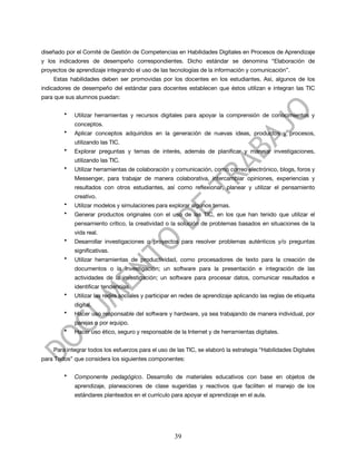 diseñado por el Comité de Gestión de Competencias en Habilidades Digitales en Procesos de Aprendizaje
y los indicadores de desempeño correspondientes. Dicho estándar se denomina “Elaboración de
proyectos de aprendizaje integrando el uso de las tecnologías de la información y comunicación”.
    Estas habilidades deben ser promovidas por los docentes en los estudiantes. Así, algunos de los
indicadores de desempeño del estándar para docentes establecen que éstos utilizan e integran las TIC
para que sus alumnos puedan:

        •   Utilizar herramientas y recursos digitales para apoyar la comprensión de conocimientos y
            conceptos.
        •   Aplicar conceptos adquiridos en la generación de nuevas ideas, productos y procesos,
            utilizando las TIC.
        •   Explorar preguntas y temas de interés, además de planificar y manejar investigaciones,
            utilizando las TIC.
        •   Utilizar herramientas de colaboración y comunicación, como correo electrónico, blogs, foros y
            Messenger, para trabajar de manera colaborativa, intercambiar opiniones, experiencias y
            resultados con otros estudiantes, así como reflexionar, planear y utilizar el pensamiento
            creativo.
        •   Utilizar modelos y simulaciones para explorar algunos temas.
        •   Generar productos originales con el uso de las TIC, en los que han tenido que utilizar el
            pensamiento crítico, la creatividad o la solución de problemas basados en situaciones de la
            vida real.
        •   Desarrollar investigaciones o proyectos para resolver problemas auténticos y/o preguntas
            significativas.
        •   Utilizar herramientas de productividad, como procesadores de texto para la creación de
            documentos o la investigación; un software para la presentación e integración de las
            actividades de la investigación; un software para procesar datos, comunicar resultados e
            identificar tendencias.
        •   Utilizar las redes sociales y participar en redes de aprendizaje aplicando las reglas de etiqueta
            digital.
        •   Hacer uso responsable del software y hardware, ya sea trabajando de manera individual, por
            parejas o por equipo.
        •   Hacer uso ético, seguro y responsable de la Internet y de herramientas digitales.


    Para integrar todos los esfuerzos para el uso de las TIC, se elaboró la estrategia “Habilidades Digitales
para Todos” que considera los siguientes componentes:

        •   Componente pedagógico. Desarrollo de materiales educativos con base en objetos de
            aprendizaje, planeaciones de clase sugeridas y reactivos que faciliten el manejo de los
            estándares planteados en el currículo para apoyar el aprendizaje en el aula.




                                                    39
 