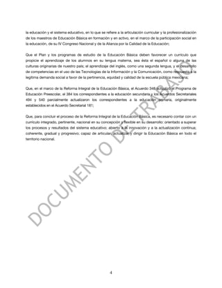 la educación y el sistema educativo, en lo que se refiere a la articulación curricular y la profesionalización
de los maestros de Educación Básica en formación y en activo, en el marco de la participación social en
la educación, de su IV Congreso Nacional y de la Alianza por la Calidad de la Educación;


Que el Plan y los programas de estudio de la Educación Básica deben favorecer un currículo que
propicie el aprendizaje de los alumnos en su lengua materna, sea ésta el español o alguna de las
culturas originarias de nuestro país; el aprendizaje del inglés, como una segunda lengua, y el desarrollo
de competencias en el uso de las Tecnologías de la Información y la Comunicación, como respuesta a la
legítima demanda social a favor de la pertinencia, equidad y calidad de la escuela pública mexicana;


Que, en el marco de la Reforma Integral de la Educación Básica, el Acuerdo 348 actualizó el Programa de
Educación Preescolar, el 384 los correspondientes a la educación secundaria y los Acuerdos Secretariales
494 y 540 parcialmente actualizaron los correspondientes a la educación primaria, originalmente
establecidos en el Acuerdo Secretarial 181;


Que, para concluir el proceso de la Reforma Integral de la Educación Básica, es necesario contar con un
currículo integrado, pertinente, nacional en su concepción y flexible en su desarrollo: orientado a superar
los procesos y resultados del sistema educativo; abierto a la innovación y a la actualización continua;
coherente, gradual y progresivo; capaz de articular, actualizar y dirigir la Educación Básica en todo el
territorio nacional.




                                                      4
 