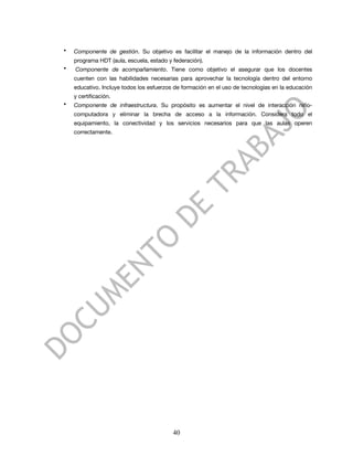 •   Componente de gestión. Su objetivo es facilitar el manejo de la información dentro del
    programa HDT (aula, escuela, estado y federación).
•   Componente de acompañamiento. Tiene como objetivo el asegurar que los docentes
    cuenten con las habilidades necesarias para aprovechar la tecnología dentro del entorno
    educativo. Incluye todos los esfuerzos de formación en el uso de tecnologías en la educación
    y certificación.
•   Componente de infraestructura. Su propósito es aumentar el nivel de interacción niño-
    computadora y eliminar la brecha de acceso a la información. Considera todo el
    equipamiento, la conectividad y los servicios necesarios para que las aulas operen
    correctamente.




                                          40
 