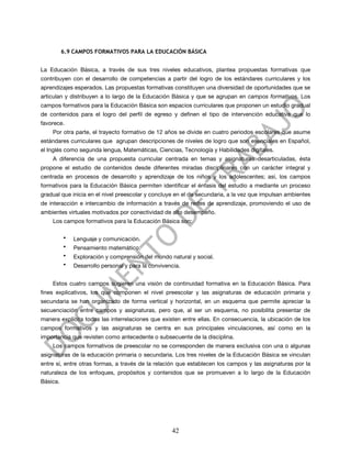 6.9 CAMPOS FORMATIVOS PARA LA EDUCACIÓN BÁSICA


La Educación Básica, a través de sus tres niveles educativos, plantea propuestas formativas que
contribuyen con el desarrollo de competencias a partir del logro de los estándares curriculares y los
aprendizajes esperados. Las propuestas formativas constituyen una diversidad de oportunidades que se
articulan y distribuyen a lo largo de la Educación Básica y que se agrupan en campos formativos. Los
campos formativos para la Educación Básica son espacios curriculares que proponen un estudio gradual
de contenidos para el logro del perfil de egreso y definen el tipo de intervención educativa que lo
favorece.
    Por otra parte, el trayecto formativo de 12 años se divide en cuatro periodos escolares que asume
estándares curriculares que agrupan descripciones de niveles de logro que son esenciales en Español,
el Inglés como segunda lengua, Matemáticas, Ciencias, Tecnología y Habilidades digitales.
    A diferencia de una propuesta curricular centrada en temas y asignaturas desarticuladas, ésta
propone el estudio de contenidos desde diferentes miradas disciplinares con un carácter integral y
centrada en procesos de desarrollo y aprendizaje de los niños y los adolescentes; así, los campos
formativos para la Educación Básica permiten identificar el énfasis del estudio a mediante un proceso
gradual que inicia en el nivel preescolar y concluye en el de secundaria, a la vez que impulsan ambientes
de interacción e intercambio de información a través de redes de aprendizaje, promoviendo el uso de
ambientes virtuales motivados por conectividad de alto desempeño.
    Los campos formativos para la Educación Básica son:

          •   Lenguaje y comunicación.
          •   Pensamiento matemático.
          •   Exploración y comprensión del mundo natural y social.
          •   Desarrollo personal y para la convivencia.


    Estos cuatro campos sugieren una visión de continuidad formativa en la Educación Básica. Para
fines explicativos, los que componen el nivel preescolar y las asignaturas de educación primaria y
secundaria se han organizado de forma vertical y horizontal, en un esquema que permite apreciar la
secuenciación entre campos y asignaturas, pero que, al ser un esquema, no posibilita presentar de
manera explícita todas las interrelaciones que existen entre ellas. En consecuencia, la ubicación de los
campos formativos y las asignaturas se centra en sus principales vinculaciones, así como en la
importancia que revisten como antecedente o subsecuente de la disciplina.
    Los campos formativos de preescolar no se corresponden de manera exclusiva con una o algunas
asignaturas de la educación primaria o secundaria. Los tres niveles de la Educación Básica se vinculan
entre sí, entre otras formas, a través de la relación que establecen los campos y las asignaturas por la
naturaleza de los enfoques, propósitos y contenidos que se promueven a lo largo de la Educación
Básica.




                                                    42
 