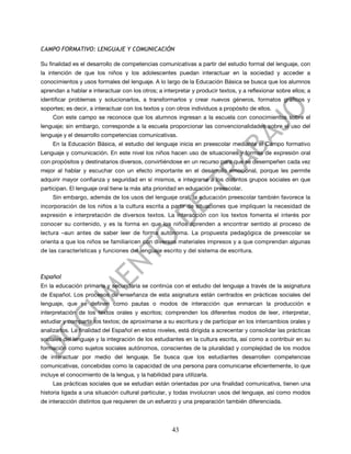 CAMPO FORMATIVO: LENGUAJE Y COMUNICACIÓN

Su finalidad es el desarrollo de competencias comunicativas a partir del estudio formal del lenguaje, con
la intención de que los niños y los adolescentes puedan interactuar en la sociedad y acceder a
conocimientos y usos formales del lenguaje. A lo largo de la Educación Básica se busca que los alumnos
aprendan a hablar e interactuar con los otros; a interpretar y producir textos, y a reflexionar sobre ellos; a
identificar problemas y solucionarlos, a transformarlos y crear nuevos géneros, formatos gráficos y
soportes; es decir, a interactuar con los textos y con otros individuos a propósito de ellos.
     Con este campo se reconoce que los alumnos ingresan a la escuela con conocimientos sobre el
lenguaje; sin embargo, corresponde a la escuela proporcionar las convencionalidades sobre el uso del
lenguaje y el desarrollo competencias comunicativas.
     En la Educación Básica, el estudio del lenguaje inicia en preescolar mediante el Campo formativo
Lenguaje y comunicación. En este nivel los niños hacen uso de situaciones y formas de expresión oral
con propósitos y destinatarios diversos, convirtiéndose en un recurso para que se desempeñen cada vez
mejor al hablar y escuchar con un efecto importante en el desarrollo emocional, porque les permite
adquirir mayor confianza y seguridad en sí mismos, e integrarse a los distintos grupos sociales en que
participan. El lenguaje oral tiene la más alta prioridad en educación preescolar.
     Sin embargo, además de los usos del lenguaje oral, la educación preescolar también favorece la
incorporación de los niños a la cultura escrita a partir de situaciones que impliquen la necesidad de
expresión e interpretación de diversos textos. La interacción con los textos fomenta el interés por
conocer su contenido, y es la forma en que los niños aprenden a encontrar sentido al proceso de
lectura –aun antes de saber leer de forma autónoma. La propuesta pedagógica de preescolar se
orienta a que los niños se familiaricen con diversos materiales impresos y a que comprendan algunas
de las características y funciones del lenguaje escrito y del sistema de escritura.



Español
En la educación primaria y secundaria se continúa con el estudio del lenguaje a través de la asignatura
de Español. Los procesos de enseñanza de esta asignatura están centrados en prácticas sociales del
lenguaje, que se definen como pautas o modos de interacción que enmarcan la producción e
interpretación de los textos orales y escritos; comprenden los diferentes modos de leer, interpretar,
estudiar y compartir los textos; de aproximarse a su escritura y de participar en los intercambios orales y
analizarlos. La finalidad del Español en estos niveles, está dirigida a acrecentar y consolidar las prácticas
sociales del lenguaje y la integración de los estudiantes en la cultura escrita, así como a contribuir en su
formación como sujetos sociales autónomos, conscientes de la pluralidad y complejidad de los modos
de interactuar por medio del lenguaje. Se busca que los estudiantes desarrollen competencias
comunicativas, concebidas como la capacidad de una persona para comunicarse eficientemente, lo que
incluye el conocimiento de la lengua, y la habilidad para utilizarla.
     Las prácticas sociales que se estudian están orientadas por una finalidad comunicativa, tienen una
historia ligada a una situación cultural particular, y todas involucran usos del lenguaje, así como modos
de interacción distintos que requieren de un esfuerzo y una preparación también diferenciada.




                                                      43
 