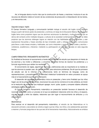 Así, el lenguaje abarca mucho más que la construcción de frases y oraciones; involucra el uso de
recursos de diferente índole en función de las condiciones de producción e interpretación de los textos,
y el intercambio oral.



Segunda Lengua: Inglés
El Campo formativo Lenguaje y comunicación también incluye el estudio del Inglés como segunda
lengua a partir del tercer grado de preescolar y continúa a lo largo de la Educación Básica. El estudio del
Inglés tiene como propósito lograr que los alumnos reconozcan la alteridad y multiculturalidad que se
deriva del contacto entre múltiples lenguas y culturas de la sociedad contemporánea. Por ello se debe
propiciar que los alumnos obtengan logros en relación con las habilidades para comprender y usar
expresiones frecuentes y frases sencillas de tipo inmediato; pedir y ofrecer información; comunicarse
para llevar a cabo tareas simples y habituales, así como interpretar y producir textos orales y escritos –
cotidianos, académicos y literarios– mediante su participación en prácticas sociales en esta segunda
lengua.



CAMPO FORMATIVO: PENSAMIENTO MATEMÁTICO
Su finalidad es favorecer el razonamiento a través de actividades de estudio que despierten el interés de
los alumnos y los inviten a reflexionar, a encontrar diferentes formas de resolver los problemas y a
formular argumentos que validen los resultados.
     El conocimiento de reglas, algoritmos, fórmulas y definiciones sólo es importante en la medida en
que los alumnos lo puedan usar, de manera flexible, para solucionar problemas. De ahí que los procesos
de estudio van de lo informal a lo convencional, tanto en términos de lenguaje, como de
representaciones y procedimientos. La actividad intelectual fundamental en estos procesos se apoya
más en el razonamiento que en la memorización.
     El desarrollo del pensamiento matemático inicia en preescolar y tiene como finalidad que los niños
hagan uso de los principios del conteo, reconozcan los usos de los números en la vida cotidiana, se inicien
en la resolución de problemas que impliquen agregar, reunir, quitar, igualar y comparar objetos utilizando
estrategias propias de resolución.
     El Campo formativo Pensamiento matemático en preescolar también favorece el desarrollo de
nociones espaciales, como un proceso en el que se establecen relaciones entre los niños y el espacio,
con los objetos y entre los objetos, relaciones que dan lugar al reconocimiento de atributos y a la
comparación.


Matemáticas
Para avanzar en el desarrollo del pensamiento matemático, el estudio de las Matemáticas en la
educación primaria y secundaria se orienta a lograr que las niñas, los niños y los adolescentes aprendan
a resolver y formular preguntas en las que sea útil la herramienta matemática. Adicionalmente se enfatiza




                                                    44
 