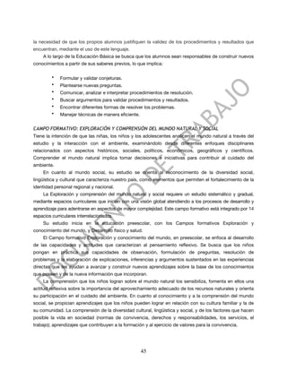 la necesidad de que los propios alumnos justifiquen la validez de los procedimientos y resultados que
encuentran, mediante el uso de este lenguaje.
     A lo largo de la Educación Básica se busca que los alumnos sean responsables de construir nuevos
conocimientos a partir de sus saberes previos, lo que implica:

         •   Formular y validar conjeturas.
         •   Plantearse nuevas preguntas.
         •   Comunicar, analizar e interpretar procedimientos de resolución.
         •   Buscar argumentos para validar procedimientos y resultados.
         •   Encontrar diferentes formas de resolver los problemas.
         •   Manejar técnicas de manera eficiente.


CAMPO FORMATIVO: EXPLORACIÓN Y COMPRENSIÓN DEL MUNDO NATURAL Y SOCIAL
Tiene la intención de que las niñas, los niños y los adolescentes analicen el mundo natural a través del
estudio y la interacción con el ambiente, examinándolo desde diferentes enfoques disciplinares
relacionados con aspectos históricos, sociales, políticos, económicos, geográficos y científicos.
Comprender el mundo natural implica tomar decisiones e iniciativas para contribuir al cuidado del
ambiente.
     En cuanto al mundo social, su estudio se orienta al reconocimiento de la diversidad social,
lingüística y cultural que caracteriza nuestro país, como elementos que permiten el fortalecimiento de la
identidad personal regional y nacional.
     La Exploración y comprensión del mundo natural y social requiere un estudio sistemático y gradual,
mediante espacios curriculares que inician con una visión global atendiendo a los procesos de desarrollo y
aprendizaje para adentrarse en aspectos de mayor complejidad. Este campo formativo está integrado por 14
espacios curriculares interrelacionados.
     Su estudio inicia en la educación preescolar, con los Campos formativos Exploración y
conocimiento del mundo, y Desarrollo físico y salud.
     El Campo formativo Exploración y conocimiento del mundo, en preescolar, se enfoca al desarrollo
de las capacidades y actitudes que caracterizan al pensamiento reflexivo. Se busca que los niños
pongan en práctica sus capacidades de observación, formulación de preguntas, resolución de
problemas y la elaboración de explicaciones, inferencias y argumentos sustentados en las experiencias
directas que les ayudan a avanzar y construir nuevos aprendizajes sobre la base de los conocimientos
que poseen y de la nueva información que incorporan.
     La comprensión que los niños logran sobre el mundo natural los sensibiliza, fomenta en ellos una
actitud reflexiva sobre la importancia del aprovechamiento adecuado de los recursos naturales y orienta
su participación en el cuidado del ambiente. En cuanto al conocimiento y a la comprensión del mundo
social, se propician aprendizajes que los niños pueden lograr en relación con su cultura familiar y la de
su comunidad. La comprensión de la diversidad cultural, lingüística y social, y de los factores que hacen
posible la vida en sociedad (normas de convivencia, derechos y responsabilidades, los servicios, el
trabajo); aprendizajes que contribuyen a la formación y al ejercicio de valores para la convivencia.




                                                     45
 