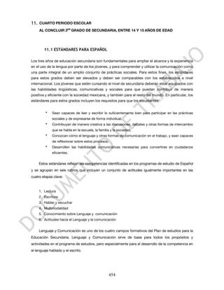 11.   CUARTO PERIODO ESCOLAR
      AL CONCLUIR 3ER GRADO DE SECUNDARIA, ENTRE 14 Y 15 AÑOS DE EDAD




         11.1 ESTÁNDARES PARA ESPAÑOL

Los tres años de educación secundaria son fundamentales para ampliar el alcance y la experiencia
en el uso de la lengua por parte de los jóvenes, y para comprender y utilizar la comunicación como
una parte integral de un amplio conjunto de prácticas sociales. Para estos fines, los estándares
para estos grados deben ser elevados y deben ser comparables con los establecidos a nivel
internacional. Los jóvenes que estén cursando el nivel de secundaria deberán estar equipados con
las habilidades lingüísticas, comunicativas y sociales para que puedan contribuir de manera
positiva y eficiente con la sociedad mexicana, y también para el resto del mundo. En particular, los
estándares para estos grados incluyen los requisitos para que los estudiantes:


          •   Sean capaces de leer y escribir lo suficientemente bien para participar en las prácticas
              sociales y de expresarse de forma individual.
          •   Contribuyan de manera creativa a las discusiones, debates y otras formas de intercambio
              que se habla en la escuela, la familia y la sociedad.
          •   Conozcan cómo el lenguaje y otras formas de comunicación en el trabajo, y sean capaces
              de reflexionar sobre estos procesos.
          •   Desarrollen las habilidades comunicativas necesarias para convertirse en ciudadanos
              eficientes.


      Estos estándares reflejan las competencias identificadas en los programas de estudio de Español
y se agrupan en seis rubros que incluyen un conjunto de actitudes igualmente importantes en las
cuatro etapas clave:


      1. Lectura
      2. Escritura
      3. Hablar y escuchar
      4. Multimodalidad
      5. Conocimiento sobre Lenguaje y comunicación
      6. Actitudes hacia el Lenguaje y la comunicación


      Lenguaje y Comunicación es uno de los cuatro campos formativos del Plan de estudios para la
Educación Secundaria. Lenguaje y Comunicación sirve de base para todos los propósitos y
actividades en el programa de estudios, pero especialmente para el desarrollo de la competencia en
el lenguaje hablado y el escrito.




                                                   454
 