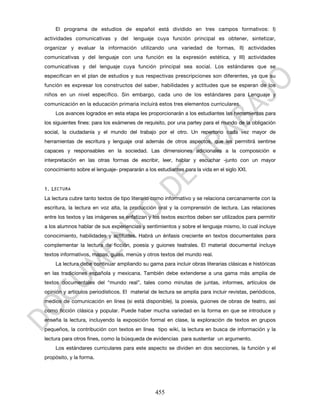 El programa de estudios de español está dividido en tres campos formativos: I)
actividades comunicativas y del        lenguaje cuya función principal es obtener, sintetizar,
organizar y evaluar la información utilizando una variedad de formas, II) actividades
comunicativas y del lenguaje con una función es la expresión estética, y III) actividades
comunicativas y del lenguaje cuya función principal sea social. Los estándares que se
especifican en el plan de estudios y sus respectivas prescripciones son diferentes, ya que su
función es expresar los constructos del saber, habilidades y actitudes que se esperan de los
niños en un nivel específico. Sin embargo, cada uno de los estándares para Lenguaje y
comunicación en la educación primaria incluirá estos tres elementos curriculares.
    Los avances logrados en esta etapa les proporcionarán a los estudiantes las herramientas para
los siguientes fines: para los exámenes de requisito, por una partey para el mundo de la obligación
social, la ciudadanía y el mundo del trabajo por el otro. Un repertorio cada vez mayor de
herramientas de escritura y lenguaje oral además de otros aspectos, que les permitirá sentirse
capaces y responsables en la sociedad. Las dimensiones adicionales a la composición e
interpretación en las otras formas de escribir, leer, hablar y escuchar -junto con un mayor
conocimiento sobre el lenguaje- prepararán a los estudiantes para la vida en el siglo XXI.


1. L ECTURA
La lectura cubre tanto textos de tipo literario como informativo y se relaciona cercanamente con la
escritura, la lectura en voz alta, la producción oral y la comprensión de lectura. Las relaciones
entre los textos y las imágenes se enfatizan y los textos escritos deben ser utilizados para permitir
a los alumnos hablar de sus experiencias y sentimientos y sobre el lenguaje mismo, lo cual incluye
conocimiento, habilidades y actitudes. Habrá un énfasis creciente en textos documentales para
complementar la lectura de ficción, poesía y guiones teatrales. El material documental incluye
textos informativos, mapas, guías, menús y otros textos del mundo real.
    La lectura debe continuar ampliando su gama para incluir obras literarias clásicas e históricas
en las tradiciones española y mexicana. También debe extenderse a una gama más amplia de
textos documentales del “mundo real”, tales como minutas de juntas, informes, artículos de
opinión y artículos periodísticos. El material de lectura se amplía para incluir revistas, periódicos,
medios de comunicación en línea (si está disponible), la poesía, guiones de obras de teatro, así
como ficción clásica y popular. Puede haber mucha variedad en la forma en que se introduce y
enseña la lectura, incluyendo la exposición formal en clase, la exploración de textos en grupos
pequeños, la contribución con textos en línea tipo wiki, la lectura en busca de información y la
lectura para otros fines, como la búsqueda de evidencias para sustentar un argumento.
    Los estándares curriculares para este aspecto se dividen en dos secciones, la función y el
propósito, y la forma.




                                                 455
 