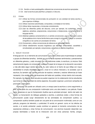 2.1.24. Escribir un texto autobiográfico utilizando las convenciones de escritura apropiadas.
          2.1.25. Usar la escritura para planificar y preparar un discurso.


2.2.      F ORMA
          2.2.1. Utilizar las formas convencionales de puntuación en una variedad de textos escritos y
                para organizar el diálogo.
          2.2.2. Utilizar oraciones subordinadas, compuestas y complejas en los textos.
          2.2.3. Utilizar letras mayúsculas y minúsculas correctamente.
          2.2.4. Usar las diferentes partes del discurso, como por ejemplo, los sustantivos, verbos,
                adjetivos, adverbios, preposiciones, conjunciones e interjecciones, correctamente en el
                lenguaje escrito.
          2.2.5. Deletrear palabras correctamente en un sentido convencional, usar la información acerca
                de las palabras de la misma familia léxica para corregir la ortografía, y utilizar un corrector
                ortográfico si se cuenta con procesador de textos.
          2.2.6. Comprender y utilizar convenciones de referencia en el lenguaje escrito.
          2.2.7. Utilizar debidamente recursos lingüísticos que expresan temporalidad, causalidad y
                simultaneidad, por ejemplo, conjunciones y adverbios en escritos biográficos.


3. H ABLAR Y ESCUCHAR
El lenguaje oral es un elemento de comunicación y se puede utilizar para el aprendizaje en parejas
o grupos de diferentes tamaños, también es una forma de expresar sentimientos y pensamientos
en diferentes géneros, y está vinculado con las tradiciones orales, la escritura y la lectura. Está
estrechamente ligada a la comprensión auditiva. El papel de la lengua en la educación secundaria
y más allá debe seguir siendo relevante. Su valor radica en el hecho de que refleja con mayor
sensibilidad la amplia diversidad regional y local en la cultura mexicana y la sociedad, que la
escritura. Es también una manera particular de explorar, entender y resolver diferencias (si fuese
necesario). Una amplia gama de situaciones del habla son posibles, incluso dentro de la escuela.
Por ejemplo, los eventos de la escuela se pueden organizar con la colaboración de los estudiantes
que toman la responsabilidad de ciertos aspectos. Se pueden organizar y promover campañas de
promoción y persuasión.
       El lenguaje oral puede ser utilizado como un ensayo para la escritura o como seguimiento a
éste, como parte de una composición multimodal como una obra teatral o una película. Puede
haber ocasiones en que la Comprensión Auditiva sea la actividad principal dentro del salón de
clases. La transcripción de diálogos grabados a escritos, a prácticas orales u otras formas de
comunicación puede surgir directamente de las actividades de comprensión auditiva. La
comprensión auditiva también puede ser una parte de la comunicación multimodal, como en una
película, programa de televisión, o publicidad. El sonido en general -como en los efectos de
sonido, o el sonido ambiental- puede contribuir en general al momento comunicativo de las
expresiones artísticas y otras formas de comunicación. Los alumnos buscarán desarrollar sus
propias identidades a través de la interacción oral con otras personas: familia, amigos,


                                                     459
 
