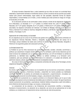 El Campo formativo Desarrollo físico y salud pretende que los niños se inicien en la actividad física
sistemática, experimenten bienestar al mantenerse activos y tomen conciencia de las acciones que pueden
realizar para prevenir enfermedades, lograr estilos de vida saludable, desarrollar formas de relación
responsables y comprometidas con el medio, y tomar medidas para evitar ponerse en riesgo en el hogar,
en la escuela y en la calle.
     En la educación primaria se da continuidad a estos campos a través de las asignaturas: Exploración
de la Naturaleza y la Sociedad, en 1º y 2º grados; La entidad donde Vivo, para 3er grado; Ciencias
Naturales, de 3º a 6º grados; Geografía, de 4º a 6º grados, e Historia de 4º a 6º grados. Mientras que en
secundaria, los espacios curriculares son Ciencias I con énfasis en Biología, Ciencias II con énfasis en
Física y Ciencias III con énfasis en Química; Geografía de México y del Mundo, Historia I y II, Asignatura
Estatal, y Tecnología I, II y III.


Exploración de la Naturaleza y la Sociedad
Es una asignatura que se cursa en los primeros dos grados de la primaria y comprende contenidos de
las asignaturas Ciencias Naturales, Historia y Geografía, así como contenidos del campo de la
Tecnología, porque establece las bases para continuar el estudio de Ciencias Naturales, Geografía e
Historia en los siguientes grados de la educación primaria.


La Entidad donde Vivo
La finalidad es que los niños reconozcan las condiciones naturales, sociales, culturales, económicas y
políticas que caracterizan el espacio donde viven y cómo ha cambiado a partir de las relaciones que los
seres humanos han establecido con su medio a lo largo del tiempo, con el fin de fortalecer su sentido de
pertenencia, su identidad local, regional y nacional. Lo anterior contribuye a su formación como
ciudadanos, para que participen de manera informada en la valoración y el cuidado del ambiente, del
patrimonio natural y cultural, así como en la prevención de desastres locales.
     Se cursa en tercer grado de primaria y comprende contenidos del campo de la Tecnología y de las
asignaturas Geografía e Historia.


Ciencias
Se orienta a la formación científica básica con el propósito de que los alumnos comprendan y planteen
explicaciones de procesos y fenómenos naturales, y desarrollen de manera paralela sus habilidades
científicas con base en la práctica de actividades de exploración y experimentación, vinculadas con
actitudes para la prevención de enfermedades y riesgos, y de protección del ambiente.
     La cultura de la prevención es un aspecto prioritario en la Educación Básica, por lo que en esta
asignatura se propicia la toma de decisiones favorables para el ambiente y la salud. De igual importancia
resulta la prevención de accidentes y quemaduras mediante hábitos enriquecidos a partir del análisis y
de la inferencia de situaciones de riesgo, sus causas y consecuencias.
     La comprensión de los alcances y las limitaciones del conocimiento científico y tecnológico,
favorecen el reconocimiento y la valoración de su desarrollo, así como de sus aplicaciones en la vida
cotidiana y su incidencia en el mejoramiento de las condiciones de vida de las personas.




                                                     46
 