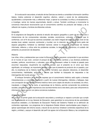 En la educación secundaria, el estudio de las Ciencias se orienta a consolidar la formación científica
básica, implica potenciar el desarrollo cognitivo, afectivo, valoral y social de los adolescentes,
ayudándoles a comprender más, a reflexionar mejor, a ejercer la curiosidad, la crítica y el escepticismo,
a investigar, opinar de manera argumentada, decidir y actuar. También contribuye a incrementar la
conciencia intercultural reconociendo que el conocimiento científico es producto del trabajo y de la
reflexión de mujeres y hombres de diferentes culturas.


Geografía
En la asignatura de Geografía se aborda el estudio del espacio geográfico a partir de las relaciones e
interacciones de los componentes naturales, sociales, económicos, culturales y políticos que lo
conforman, con el fin de que los alumnos consoliden una visión integral del espacio donde viven en las
escalas local, estatal, nacional, continental y mundial, con la intención de asumirse como parte del
espacio geográfico; fortalecer su identidad nacional; valorar la diversidad, y participar de manera
informada, reflexiva y crítica ante los problemas sociales, la desigualdad económica, el cuidado del
ambiente y la prevención de desastres.


Historia
Las niñas, niños y adolescentes que cursan la Educación Básica requieren comprender lo que acontece
en el mundo en que viven, conocer el porqué de sus constantes cambios y sus diversos problemas
sociales, políticos, económicos y culturales, para ello es necesario voltear la mirada al pasado para
encontrar respuestas. Usualmente los alumnos, piensan que el presente es el único que tiene
significado, sin embargo, es importante hacerles notar que el presente es producto de un pasado y por
ello, la enseñanza de la Historia tiene un carácter formativo que adquiere relevancia, al desarrollar
conocimientos, habilidades, actitudes y valores que facilitan la búsqueda de respuestas a las
interrogantes del mundo actual.
    El enfoque formativo de la Historia expresa que el conocimiento histórico está sujeto a diversas
interpretaciones y a constante renovación a partir de nuevas interrogantes, métodos y hallazgos, bajo
una concepción de que el conocimiento histórico tiene como objeto de estudio a la sociedad, es crítico,
inacabado, e integral. Por lo tanto, el aprendizaje de la Historia, permite comprender los problemas
sociales, para ubicar y darle importancia a los acontecimientos de la vida diaria, para usar críticamente la
información y para convivir con plena conciencia ciudadana.


Asignatura Estatal
Se cursa en el primer grado de la educación secundaria y constituye un espacio curricular que cumple
con lo establecido en la Ley General de Educación, para garantizar la concurrencia de las autoridades
educativas estatales y la Secretaría de Educación Pública del Gobierno Federal en la definición de
contenidos regionales. Los programas de la Asignatura Estatal ofrecen oportunidades para integrar y
aplicar aprendizajes del entorno social y natural de los alumnos; fortalecer contenidos específicos de la
región y entidad, y apoyar el desarrollo del perfil de egreso de la Educación Básica y las competencias




                                                    47
 