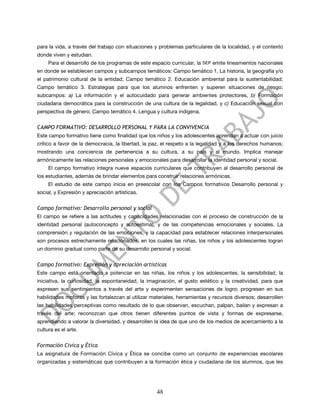 para la vida, a través del trabajo con situaciones y problemas particulares de la localidad, y el contexto
donde viven y estudian.
     Para el desarrollo de los programas de este espacio curricular, la SEP emite lineamientos nacionales
en donde se establecen campos y subcampos temáticos: Campo temático 1. La historia, la geografía y/o
el patrimonio cultural de la entidad; Campo temático 2. Educación ambiental para la sustentabilidad;
Campo temático 3. Estrategias para que los alumnos enfrenten y superen situaciones de riesgo;
subcampos: a) La información y el autocuidado para generar ambientes protectores, b) Formación
ciudadana democrática para la construcción de una cultura de la legalidad, y c) Educación sexual con
perspectiva de género; Campo temático 4. Lengua y cultura indígena.


CAMPO FORMATIVO: DESARROLLO PERSONAL Y PARA LA CONVIVENCIA
Este campo formativo tiene como finalidad que los niños y los adolescentes aprendan a actuar con juicio
crítico a favor de la democracia, la libertad, la paz, el respeto a la legalidad y a los derechos humanos;
mostrando una conciencia de pertenencia a su cultura, a su país y al mundo. Implica manejar
armónicamente las relaciones personales y emocionales para desarrollar la identidad personal y social.
     El campo formativo integra nueve espacios curriculares que contribuyen al desarrollo personal de
los estudiantes, además de brindar elementos para construir relaciones armónicas.
     El estudio de este campo inicia en preescolar con los Campos formativos Desarrollo personal y
social, y Expresión y apreciación artísticas.


Campo formativo: Desarrollo personal y social
El campo se refiere a las actitudes y capacidades relacionadas con el proceso de construcción de la
identidad personal (autoconcepto y autoestima), y de las competencias emocionales y sociales. La
comprensión y regulación de las emociones, y la capacidad para establecer relaciones interpersonales
son procesos estrechamente relacionados, en los cuales las niñas, los niños y los adolescentes logran
un dominio gradual como parte de su desarrollo personal y social.


Campo formativo: Expresión y apreciación artísticas
Este campo está orientado a potenciar en las niñas, los niños y los adolescentes, la sensibilidad, la
iniciativa, la curiosidad, la espontaneidad, la imaginación, el gusto estético y la creatividad, para que
expresen sus sentimientos a través del arte y experimenten sensaciones de logro; progresen en sus
habilidades motoras y las fortalezcan al utilizar materiales, herramientas y recursos diversos; desarrollen
las habilidades perceptivas como resultado de lo que observan, escuchan, palpan, bailan y expresan a
través del arte; reconozcan que otros tienen diferentes puntos de vista y formas de expresarse,
aprendiendo a valorar la diversidad, y desarrollen la idea de que uno de los medios de acercamiento a la
cultura es el arte.


Formación Cívica y Ética
La asignatura de Formación Cívica y Ética se concibe como un conjunto de experiencias escolares
organizadas y sistemáticas que contribuyen a la formación ética y ciudadana de los alumnos, que les




                                                    48
 
