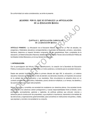 De conformidad con estos considerandos, se emite el presente



             A CUERDO        POR EL QUE SE ESTABLECE LA ARTICULACIÓN
                                 DE LA E DUCACIÓN B ÁSICA




                            C APÍTULO I. A RTICULACIÓN CURRICULAR
                                   DE LA E DUCACIÓN B ÁSICA


ARTICULO PRIMERO.- La Articulación de la Educación Básica, organiza en un Plan de estudios, los
programas y Estándares educativos correspondientes a los niveles de preescolar, primaria y secundaria.
Asimismo, determina un trayecto formativo congruente con las características, fines y propósitos de la
educación y el Sistema Educativo Nacional, establecidas en el Artículo Tercero de la Constitución Política de
los Estados Unidos Mexicanos y en la Ley General de Educación.



1. INTRODUCCIÓN

Con la promulgación del Artículo Tercero Constitucional y la creación de la Secretaría de Educación
Pública, la educación pública se erigió como un motor poderoso y constante para la sociedad mexicana.


Desde ese periodo fundacional y hasta la primera década del siglo XXI, la educación y el sistema
educativo mexicano han enfrentado el reto de atender una demanda creciente y el imperativo de avanzar
en la calidad del servicio educativo y sus resultados. Esta circunstancia se presenta ahora en un
contexto ampliamente democrático, federalista y plural, donde se multiplican, a un tiempo, los desafíos y
las oportunidades para lograr este propósito.


México construye y consolida una sociedad de ciudadanos con derechos plenos. Una sociedad donde
las personas y los colectivos cobran protagonismo y nuevas responsabilidades frente al Estado, como
promotores, acompañantes, gestores y vigilantes, de políticas públicas que articulan visiones y
esfuerzos para la construcción de propuestas, cuya amplitud e importancia, trasciende la formalidad de
las estructuras y organizaciones gubernamentales, para convertirse en instituciones incluyentes y vitales,
que expresan y concitan a la sociedad en su conjunto.




                                                     5
 