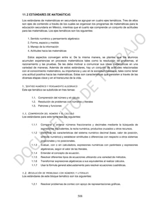 11.2 ESTÁNDARES DE MATEMÁTICAS

Los estándares de matemáticas en secundaria se agrupan en cuatro ejes temáticos. Tres de ellos
son ejes de contenido a través de los cuales se organizan los programas de matemáticas para la
educación secundaria en México, mientras que el cuarto eje comprende un conjunto de actitudes
para las matemáticas. Los ejes temáticos son los siguientes:


    1. Sentido numérico y pensamiento algebraico
    2. Forma, espacio y medida
    3. Manejo de la información
    4. Actitudes hacia las matemáticas

     Estos aspectos convergen entre sí. De la misma manera, se plantea que los alumnos
acumulen experiencias en procesos matemáticos tales como la resolución de problemas, el
razonamiento y las pruebas. Se les debe motivar a comunicar sus ideas matemáticas en una
variedad de maneras. Además de estos estándares, hay un conjunto de actitudes relacionadas
con el conocimiento matemático, su importancia y uso en la sociedad mexicana, tales como tener
una actitud positiva hacia las matemáticas. Estas son características que persisten a través de las
diversas etapas clave y en el transcurso de la vida.


1. S ENTIDO NUMÉRICO Y PENSAMIENTO ALGEBRAICO
Este eje temático se subdivide en tres temas:

        1.1. Comprensión del número y el cálculo
        1.2. Resolución de problemas con números y literales
        1.3. Patrones y funciones


1.1. C OMPRENSIÓN DEL NÚMERO Y EL CÁLCULO
Los estándares para este tema son los siguientes:


       1.1.1    Comparar y ordenar números fraccionarios y decimales mediante la búsqueda de
                expresiones equivalentes, la recta numérica, productos cruzados u otros recursos.
       1.1.2    Identificar las características del sistema numérico decimal (base, valor de posición,
                símbolo numérico) y establecer similitudes o diferencias con respecto a otros sistemas
                posicionales y no posicionales.
       1.1.3    Evaluar, con o sin calculadora, expresiones numéricas con paréntesis y expresiones
                algebraicas, según el valor de las literales.
       1.1.4    Entender el concepto de ecuación.
       1.1.5    Resolver diferentes tipos de ecuaciones utilizando una variedad de métodos.
       1.1.6    Transformar expresiones algebraicas a sus equivalentes al realizar cálculos.
        1.1.7   Usar la fórmula general adecuadamente para resolver ecuaciones cuadráticas.


1.2. R ESOLUCIÓN DE PROBLEMAS CON NÚMEROS Y LITERALES
Los estándares de este bloque temático son los siguientes:

       1.2.1    Resolver problemas de conteo con apoyo de representaciones gráficas.



                                                   508
 