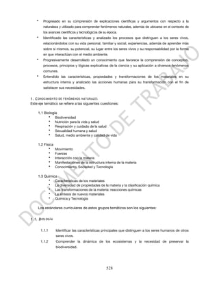 •    Progresado en su comprensión de explicaciones científicas y argumentos con respecto a la
         naturaleza y utilizado para comprender fenómenos naturales, además de ubicarse en el contexto de
         los avances científicos y tecnológicos de su época.
    •    Identificado las características y analizado los procesos que distinguen a los seres vivos,
         relacionándolos con su vida personal, familiar y social, experiencias, además de aprender más
         sobre sí mismos, su potencial, su lugar entre los seres vivos y su responsabilidad por la forma
         en que interactúan con el medio ambiente.
    •    Progresivamente desarrollado un conocimiento que favorece la comprensión de conceptos,
         procesos, principios y lógicas explicativas de la ciencia y su aplicación a diversos fenómenos
         comunes.
    •    Entendido las características, propiedades y transformaciones de los materiales en su
         estructura interna y analizado las acciones humanas para su transformación con el fin de
         satisfacer sus necesidades.


1. C ONOCIMIENTO DE FENÓMENOS NATURALES
Este eje temático se refiere a las siguientes cuestiones:

    1.1 Biología
           • Biodiversidad
           • Nutrición para la vida y salud
           • Respiración y cuidado de la salud
           • Sexualidad humana y salud
           • Salud, medio ambiente y calidad de vida

    1.2 Física
           •     Movimiento
           •     Fuerzas
           •     Interacción con la materia
           •     Manifestaciones de la estructura interna de la materia
           •     Conocimiento, Sociedad y Tecnología

    1.3 Química
          • Características de los materiales
          • La diversidad de propiedades de la materia y la clasificación química
          • Las transformaciones de la materia: reacciones químicas
          • La síntesis de nuevos materiales
          • Química y Tecnología

    Los estándares curriculares de estos grupos temáticos son los siguientes:


1.1. B IOLOGÍA


        1.1.1    Identificar las características principales que distinguen a los seres humanos de otros
                 seres vivos.
        1.1.2    Comprender la dinámica de los ecosistemas y la necesidad de preservar la
                 biodiversidad.




                                                    528
 